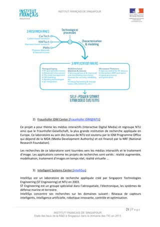 INSTITUT FRANÇAIS DE SINGAPOUR  
 
 
 
21 | P a g e  
INSTITUT FRANCAIS DE SINGAPOUR  
Etats des lieux de la R&D à Singapour dans le domaine des TIC en 2013 
 
 
 
 
 
 
 
 
 
 
 
 
 
 
2)  Fraunhofer IDM Center (Fraunhofer IDM@NTU) 
Ce projet a pour thème les médias interactifs (Interactive Digital Media) et regroupe NTU 
ainsi que le Fraunhofer‐Gesellschaft, la plus grande institution de recherche appliquée en 
Europe. Ce laboratoire au sein des locaux de NTU est soutenu par le IDM Programme Office 
qui dépend de la MDA (Media Development Authority) et est financé par la NRF (National 
Research Foundation). 
Les recherches de ce laboratoire sont tournées vers les médias interactifs et le traitement 
d’image. Les applications comme les projets de recherches sont variés : réalité augmentée, 
modélisation, traitement d’images en temps réel, réalité virtuelle ... 
 
 
3)  Intelligent Systems Center (IntelliSys) 
IntelliSys  est  un  laboratoire  de  recherche  appliquée  créé  par  Singapore  Technologies 
Engineering (ST Engineering) et NTU en 2003. 
ST Engineering est un groupe spécialisé dans l’aérospatiale, l’électronique, les systèmes de 
défense marine et terrestre.  
IntelliSys  concentre  ses  recherches  sur  les  domaines  suivant :  Réseaux  de  capteurs 
intelligents, intelligence artificielle, robotique innovante, contrôle et optimisation. 
 
