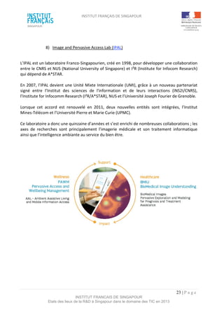 INSTITUT FRANÇAIS DE SINGAPOUR  
 
 
 
23 | P a g e  
INSTITUT FRANCAIS DE SINGAPOUR  
Etats des lieux de la R&D à Singapour dans le domaine des TIC en 2013 
 
8)  Image and Pervasive Access Lab (IPAL)  
 
L’IPAL est un laboratoire Franco‐Singapourien, créé en 1998, pour développer une collaboration 
entre le CNRS et NUS (National University of Singapore) et I²R (Institute for Infocom Research) 
qui dépend de A*STAR. 
 
En 2007, l’IPAL devient une Unité Mixte Internationale (UMI), grâce à un nouveau partenariat 
signé  entre  l’Institut  des  sciences  de  l'information  et  de  leurs  interactions  (INS2I/CNRS), 
l’Institute for Infocomm Research (I²R/A*STAR), NUS et l’Université Joseph Fourier de Grenoble. 
 
Lorsque  cet  accord  est  renouvelé  en  2011,  deux  nouvelles  entités  sont  intégrées,  l’Institut 
Mines‐Télécom et l’Université Pierre et Marie Curie (UPMC). 
 
Ce laboratoire a donc une quinzaine d’années et s’est enrichi de nombreuses collaborations ; les 
axes  de  recherches  sont  principalement  l’imagerie  médicale  et  son  traitement  informatique 
ainsi que l’intelligence ambiante au service du bien être. 
 
 
 
  
 
 
 
 