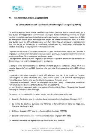 INSTITUT FRANÇAIS DE SINGAPOUR  
 
 
 
24 | P a g e  
INSTITUT FRANCAIS DE SINGAPOUR  
Etats des lieux de la R&D à Singapour dans le domaine des TIC en 2013 
 
IV.  Les nouveaux projets Singapouriens 
 
a)  Campus for Research Excellence And Technological Enterprise (CREATE) 
 
 
Cet ambitieux projet de recherche a été lancé par la NRF (National Research Foundation) qui a 
pour but de développer et de subventionner les projets de recherches Singapouriens. Le projet 
consiste à travailler avec les universités internationales les plus reconnues et les centres de R&D 
des entreprises privées pour développer des projets de recherche innovants. CREATE a donc 
pour but de réunir ces différents acteurs au sein d’un même lieu, un campus créé spécialement 
pour cela. Le but est de favoriser le transfert de technologies, les coopérations privé‐public, la 
création de start‐up et les projets de recherche innovants. 
 
Ce projet est très attractif pour des entreprises ou pour des institutions souhaitant s’installer à 
Singapour, car elles seront dans des infrastructures de qualité, au plus proche des innovations et 
à moindre coût car l’état apporte de nombreuses aides.  
C’est également bénéfique pour Singapour, qui conforte sa position en matière de recherche et 
d’innovation, avec en prime des partenaires prestigieux. 
 
Le campus en lui‐même est composé de trois bâtiments pour une surface de 67.000 m² et une 
capacité d’accueil d’environ 1200 chercheurs. Le coût total des travaux dépasse les 200 millions 
d’euros. 
 
La  première  institution  étrangère  à  avoir  officiellement  pris  part  à  ce  projet  est  l’Institut 
Technologique  du  Massachussetts  (MIT).  Ont  ensuite  suivis  l’ETH  (l’institut  Technologique 
Fédéral Suisse de Zurich) ainsi que l’institut technologique Technion‐Israël. 
L’Université de Jérusalem, l’Institut Technologique de Munich (TUM), l’Université de Berkeley et 
l’Université de Ben‐Gourion ont ensuite rejoint le projet CREATE. 
Les trois dernières à avoir pris part à ce projet sont l’Université de Pékin,  l’Université de Shangaï 
Jiao Tong et l’Université de Cambridge. 
 
Dix centres ont donc été créés, focalisés sur des axes de recherches stratégiques: 
 
  Le centre Cambridge pour la réduction du carbone dans les technologies chimiques (C4T) 
 
  Le  centre  des  solutions  durables  pour  l’énergie  et  l’environnement  dans  les  méga‐cités, 
Shanghai Jiao Tong et NUS 
 
  L’alliance Singapore‐MIT pour la recherche et la technologie (SMART) 
 
  Le centre international pour l’environnement durable Singapore‐ETH (SEC) 
 
  Le centre de médecine régénérative Technion‐Israel, NTU and NUS  
 
 