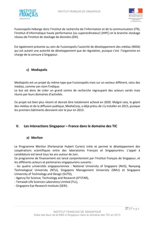 INSTITUT FRANÇAIS DE SINGAPOUR  
 
 
 
27 | P a g e  
INSTITUT FRANCAIS DE SINGAPOUR  
Etats des lieux de la R&D à Singapour dans le domaine des TIC en 2013 
 
Fusionopolis héberge donc l’Institut de recherche de l’information et de la communication (I²R), 
l’Institut d’informatique haute performance (ou superordinateur) (IHPC) et la branche stockage 
réseau de l’Institut de stockage de données (DSI). 
 
Est également présente au sein de Fusionopolis l’autorité de développement des médias (MDA) 
qui est autant une autorité de développement que de régulation, puisque c’est  l’organisme en 
charge de la censure à Singapour. 
 
 
c)  Mediapolis   
 
 
Mediapolis est un projet du même type que Fusionopolis mais sur un secteur différent, celui des 
médias, comme son nom l’indique. 
Le  but  est  donc  de  créer  un  grand  centre  de  recherche  regroupant  des  acteurs  variés  mais 
réunis par leurs domaines d’activités. 
 
Ce projet est bien plus récent et devrait être totalement achevé en 2020. Malgré cela, le géant 
des médias et de la diffusion publique, MediaCorp, a déjà prévu de s’y installer en 2015, puisque 
les premiers bâtiments devraient voir le jour en 2013. 
 
 
 
V.  Les Interactions Singapour – France dans le domaine des TIC 
 
a)  Merlion  
 
Le  Programme  Merlion  (Partenariat  Hubert  Curien)  initie  et  permet  le  développement  des 
coopérations  scientifiques  entre  des  laboratoires  Français  et  Singapouriens.  L’appel  à 
candidature est lancé tous les ans autour de Juin. 
Ce programme de financement est lancé conjointement par l’Institut Français de Singapour, et 
les différents acteurs et partenaires singapouriens suivants : 
‐  les  quatre  universités  singapouriennes  :  National  University  of  Singapore  (NUS),  Nanyang 
Technological  University  (NTU),  Singapore  Management  University  (SMU)  et  Singapore 
University of Technology and Design (SUTD), 
‐ Agency for Science, Technology and Research (A*STAR),  
‐ Temasek Life Sciences Laboratory Limited (TLL), 
‐ Singapore Eye Research Institute (SERI).  
 
 
 
 
 