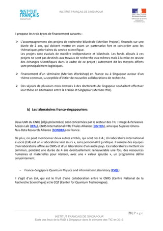 INSTITUT FRANÇAIS DE SINGAPOUR  
 
 
 
28 | P a g e  
INSTITUT FRANCAIS DE SINGAPOUR  
Etats des lieux de la R&D à Singapour dans le domaine des TIC en 2013 
 
 
Il propose les trois types de financement suivants : 
 
  L’accompagnement des projets de recherche bilatérale (Merlion Project), financés sur une 
durée  de  2  ans,  qui  doivent  mettre  en  avant  un  partenariat  fort  et  concorder  avec  les 
thématiques prioritaires du service scientifique.  
Les  projets  sont  évalués  de  manière  indépendante  et  bilatérale.  Les  fonds  alloués  à  ces 
projets ne sont pas destinés aux travaux de recherche eux‐mêmes mais à la mise en œuvre 
des échanges scientifiques dans le cadre de ce projet ; autrement dit les moyens offerts 
sont principalement logistiques. 
 
  Financement  d’un  séminaire  (Merlion  Workshop)  en  France  ou  à  Singapour  autour  d’un 
thème commun, susceptible d’initier de nouvelles collaborations de recherche. 
 
  Des séjours de plusieurs mois destinés à des doctorants de Singapour souhaitant effectuer 
leur thèse en alternance entre la France et Singapour (Merlion PhD). 
 
 
 
b)  Les laboratoires franco‐singapouriens 
 
 
Deux UMI du CNRS (déjà présentées) sont concernées par le secteur des TIC : Image & Pervasive 
Access Lab (IPAL), CNRS International NTU Thales Alliance (CINTRA), ainsi que Supélec‐Onera‐
Nus‐Dsta Research Alliance (SONDRA) en France. 
 
De plus, on peut mentionner deux autres entités, qui sont des LIA ; Un laboratoire international 
associé (LIA) est un « laboratoire sans murs », sans personnalité juridique. Il associe des équipes 
d’un laboratoire affilié au CNRS et d’un laboratoire d’un autre pays. Ces laboratoires mettent en 
commun, pendant une durée de 4 ans éventuellement renouvelable une fois, des ressources 
humaines  et  matérielles  pour  réaliser,  avec  une  «  valeur  ajoutée  »,  un  programme  défini 
conjointement. 
 
 
­  France–Singapore Quantum Physics and information Laboratory (FSQL) 
 
Il  s’agit  d’un  LIA,  qui  est  le  fruit  d’une  collaboration  entre  le  CNRS  (Centre  National  de  la 
Recherche Scientifique) et le CQT (Center for Quantum Technologies). 
 
 
 
 
 
 
 