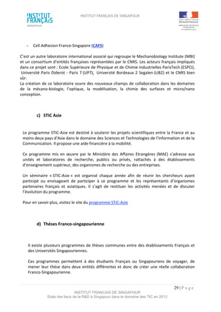 INSTITUT FRANÇAIS DE SINGAPOUR  
 
 
 
29 | P a g e  
INSTITUT FRANCAIS DE SINGAPOUR  
Etats des lieux de la R&D à Singapour dans le domaine des TIC en 2013 
 
 
­  Cell Adhesion France‐Singapore (CAFS) 
 
C’est un autre laboratoire international associé qui regroupe le Mechanobiology Institute (MBI) 
et un consortium d’entités françaises représentées par le CNRS. Les acteurs français impliqués 
dans ce projet sont : Ecole Supérieure de Physique et de Chimie Industrielles ParisTech (ESPCI), 
 Université Paris Diderot ‐ Paris 7 (UP7),  Université Bordeaux 2 Segalen (UB2) et le CNRS bien 
sûr.  
La création de ce laboratoire ouvre des nouveaux champs de collaboration dans les domaines 
de  la  mécano‐biologie,  l’optique,  la  modélisation,  la  chimie  des  surfaces  et  micro/nano 
conception. 
 
 
c)  STIC Asie 
 
Le programme STIC‐Asie est destiné à soutenir les projets scientifiques entre la France et au 
moins deux pays d’Asie dans le domaine des Sciences et Technologies de l’Information et de la 
Communication. Il propose une aide financière à la mobilité. 
Ce  programme  mis  en  œuvre  par  le  Ministère  des  Affaires  Etrangères  (MAE)  s’adresse  aux 
unités  et  laboratoires  de  recherche,  publics  ou  privés,  rattachés  à  des  établissements 
d’enseignement supérieur, des organismes de recherche ou des entreprises. 
Un  séminaire  « STIC‐Asie »  est  organisé  chaque  année  afin  de  réunir  les  chercheurs  ayant 
participé  ou  envisageant  de  participer  à  ce  programme  et  les  représentants  d’organismes 
partenaires  français  et  asiatiques.  Il  s’agit  de  restituer  les  activités  menées  et  de  discuter 
l’évolution du programme. 
Pour en savoir plus, visitez le site du programme STIC‐Asie 
 
d)  Thèses Franco‐singapourienne 
 
Il existe plusieurs programmes de thèses communes entre des établissements Français et 
des Universités Singapouriennes. 
Ces  programmes  permettent  à  des  étudiants  Français  ou  Singapouriens  de  voyager,  de 
mener leur thèse dans deux entités différentes et donc de créer une réelle collaboration 
Franco‐Singapourienne. 
 