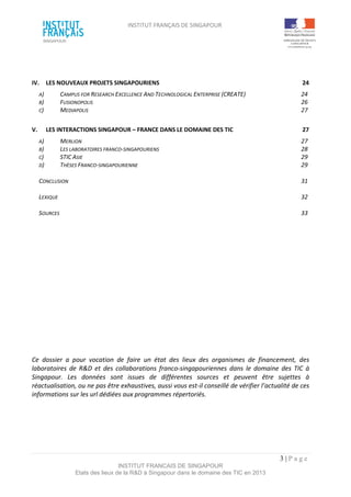 INSTITUT FRANÇAIS DE SINGAPOUR  
 
 
 
3 | P a g e  
INSTITUT FRANCAIS DE SINGAPOUR  
Etats des lieux de la R&D à Singapour dans le domaine des TIC en 2013 
 
 
 
IV.  LES NOUVEAUX PROJETS SINGAPOURIENS  24 
A)  CAMPUS FOR RESEARCH EXCELLENCE AND TECHNOLOGICAL ENTERPRISE (CREATE)  24 
B)  FUSIONOPOLIS  26 
C)  MEDIAPOLIS  27 
 
V.  LES INTERACTIONS SINGAPOUR – FRANCE DANS LE DOMAINE DES TIC  27 
A)  MERLION  27 
B)  LES LABORATOIRES FRANCO‐SINGAPOURIENS  28 
C)  STIC ASIE  29 
D)  THÈSES FRANCO‐SINGAPOURIENNE  29 
 
CONCLUSION  31 
 
LEXIQUE   32 
 
SOURCES   33 
 
 
 
 
 
 
 
 
 
 
 
 
 
 
 
 
Ce  dossier  a  pour  vocation  de  faire  un  état  des  lieux  des  organismes  de  financement,  des 
laboratoires  de  R&D  et  des  collaborations  franco‐singapouriennes  dans  le  domaine  des  TIC  à 
Singapour.  Les  données  sont  issues  de  différentes  sources  et  peuvent  être  sujettes  à 
réactualisation, ou ne pas être exhaustives, aussi vous est‐il conseillé de vérifier l’actualité de ces 
informations sur les url dédiées aux programmes répertoriés. 
 
 