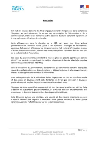 INSTITUT FRANÇAIS DE SINGAPOUR  
 
 
 
31 | P a g e  
INSTITUT FRANCAIS DE SINGAPOUR  
Etats des lieux de la R&D à Singapour dans le domaine des TIC en 2013 
 
Conclusion 
 
 
 
Cet état des lieux du domaine des TIC à Singapour démontre l’importance de la recherche à 
Singapour,  et  particulièrement  du  secteur  des  technologies  de  l’information  et  de  la 
communication,  même  si  de  nombreux  autres  secteurs  d’activité  comptent  également  un 
très grand nombre d’instituts de recherche. 
 
Cette  effervescence  dans  le  domaine  de  la  R&D  part  avant  tout  d’une  volonté 
gouvernementale,  devenue  réalité  grâce  à  de  nombreux  avantages  et  financements 
généreux. Cela permet à Singapour de s’imposer comme hub régional d’innovation et donc 
d’attirer de nombreux acteurs, comme des entreprises privées souhaitant être au plus près 
de la recherche et de l’innovation. 
 
Les  aides  du  gouvernement  permettent  la  mise  en  place  de  projets  gigantesques  comme 
CREATE, qui vient de recevoir le prix du meilleur laboratoire de l’année à l’échelle mondiale 
selon le magazine Américain R&D Mag.  
 
Suite à une volonté du gouvernement, les recherches qui sont menées sont très appliquées, 
souvent en collaboration avec des entreprises, et débouchent donc le plus souvent sur des 
brevets et des applications concrètes et industrielles.  
 
Avec un budget de plus de 16 milliards de dollars Singapourien sur cinq ans pour la recherche 
et  des  projets  en  développement,  cette  tendance  ne  devrait  pas  s’inverser  et  Singapour 
gardera à coup sûr sa place de pays innovant dans les années à venir. 
 
Singapour est donc aujourd’hui un pays où il fait bon vivre pour la recherche, où il est facile 
d’obtenir  des  subventions  gouvernementales,  de  s’installer  dans  des  environnements  très 
dynamiques et de mener des recherches dans des conditions idéales.  
 
Cela  démontre  qu’avec  une  stratégie,  une  volonté  et  des  moyens  importants,  on  peut 
s’imposer  comme  pôle  régional  d’innovation  d’une  grande  influence  et  d’une  grande 
renommée, comme l’a fait Singapour sur les 15 dernières années. 
 
 