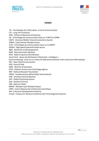 INSTITUT FRANÇAIS DE SINGAPOUR  
 
 
 
32 | P a g e  
INSTITUT FRANCAIS DE SINGAPOUR  
Etats des lieux de la R&D à Singapour dans le domaine des TIC en 2013 
 
Lexique 
 
TIC : Technologies de l’Information  et de la Communication  
LTE : Long Term Evolution 
PME : Petites et Moyennes Entreprises 
3G : Technologie de communication basé sur l’UMTS et CDMA 
UMTS : Universal Mobile Telecommunications System 
CDMA : Code Division Multiple Access 
3,5G : Technologie de communication base sur le HSDPA 
HSDPA : High Speed Downlink Packet Access 
R&D : Recherche et Développement 
NGN : New Generation Network 
RFID : Radio Frequency IDentification 
Smart Grid : réseau de distribution d'électricité « intelligent » 
Cloud computing : accès via un réseau de télécommunications à des ressources informatiques 
NFC : Near Field Communication 
POS : Point Of Sale 
MOE : Ministry of Education 
DSTA : Defence Science and Technology Agency 
NRF : National Research Foundation 
CMOS : Complementary Metal Oxide Semiconductor 
IHM : Interface Homme Machine 
GPS : Global Positioning System 
QoS : Quality of Service 
SAR : Aperture Radar 
MIMO : Multiple Input Multiple Output 
CNRS : Centre National de la Recherche Scientifique 
IDA : Infocomm Development Authority  
Create : Campus for Research Excellence And Technological Enterprise  
 