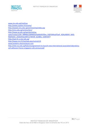 INSTITUT FRANÇAIS DE SINGAPOUR  
 
 
 
34 | P a g e  
INSTITUT FRANCAIS DE SINGAPOUR  
Etats des lieux de la R&D à Singapour dans le domaine des TIC en 2013 
 
 
 
 
www.ntu.edu.sg/intellisys 
http://www.supelec.fr/sondra/ 
http://www2.smu.edu.sg/centres/icity/index.asp 
http://smu.edu.sg/centres/larc/ 
http://www.sp.edu.sg/wps/portal/vp‐
spws/!ut/p/c1/04_SB8K8xLLM9MSSzPy8xBz9CP0os_hQD1NXIzdTEwP_4DALA89AY_NAD‐
NQY0cDU_2CbEdFAJesNPU!/?WCM_GLOBAL_CONTEXT= 
http://ipal.i2r.a‐star.edu.sg/ 
http://www.cnrs.fr/inp/spip.php?article519 
www.bulletins‐electroniques.com 
http://mbi.nus.edu.sg/features/agreement‐to‐launch‐new‐international‐associated‐laboratory‐
cell‐adhesion‐france‐singapore‐cafs‐announced/ 
 
 
 
 
 
 