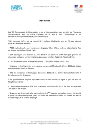 INSTITUT FRANÇAIS DE SINGAPOUR  
 
 
 
4 | P a g e  
INSTITUT FRANCAIS DE SINGAPOUR  
Etats des lieux de la R&D à Singapour dans le domaine des TIC en 2013 
 
Introduction 
 
 
 
Les  TIC  (Technologies de  l’Information  et  de  la  Communication)  sont un  pilier de  l’économie 
singapourienne,  avec  un  chiffre  d’affaires  de  26  Mds  €  pour  l’informatique  et  les 
télécommunications et 34 Mds € pour l’électronique 
 
Voici  quelques  chiffres  sur  ce  marché  de  5  millions  d’habitants,  avec  un  PIB  par  habitant 
supérieur à celui de la France :  
 
• 7.000 multinationales sont implantées à Singapour (dont 60% en tant que siège régional Asie 
ou Asie du Sud‐est) et 150.000 PME. 
 
•  97%  des  foyers  sont  abonnés  au  haut‐débit  et  un  réseau  de  7.000  hot  spots  gratuits  est 
disponible sur tout le territoire national, desservant 1 million d’abonnés (Wireless@SG). 
 
• Taux de pénétration de la téléphonie mobile : 130% (dont 40% en 3G ou 3,5G) 
 
• Singapour va être le premier pays avec une couverture LTE nationale d’ici mi‐2013 et a déjà de 
nombreuses antennes en fonction.  
 
• 90% des entreprises technologiques de Fortune 1000 ont une activité de R&D (Recherche et 
Développement) à Singapour. 
 
•  Le  gouvernement  propose  aujourd’hui  98%  de  ses  services  en  ligne  et  plus  de  150  sur 
téléphone portable.  
 
• L’électronique représente 30% de la production manufacturière qui, à son tour, compte pour 
28% dans le PIB du pays.  
 
• Singapour est la seconde ville au monde (et le 6ème
 pays au monde) en termes de densité 
d’usines  de  semi‐conducteurs,  avec  14  usines  de  semi‐conducteurs,  20  usines  de  test  et 
d’assemblage, et 40 centres de design. 
 
 
 