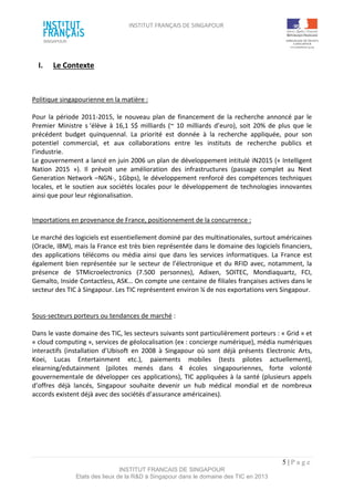 INSTITUT FRANÇAIS DE SINGAPOUR  
 
 
 
5 | P a g e  
INSTITUT FRANCAIS DE SINGAPOUR  
Etats des lieux de la R&D à Singapour dans le domaine des TIC en 2013 
 
I.  Le Contexte 
 
 
 
Politique singapourienne en la matière : 
 
Pour la période 2011‐2015, le nouveau plan de financement de la recherche annoncé par le 
Premier  Ministre  s ‘élève  à  16,1  S$  milliards  (~  10  milliards  d’euro),  soit  20%  de  plus  que  le 
précédent  budget  quinquennal.  La  priorité  est  donnée  à  la  recherche  appliquée,  pour  son 
potentiel  commercial,  et  aux  collaborations  entre  les  instituts  de  recherche  publics  et 
l’industrie.  
Le gouvernement a lancé en juin 2006 un plan de développement intitulé iN2015 (« Intelligent 
Nation  2015  »).  Il  prévoit  une  amélioration  des  infrastructures  (passage  complet  au  Next 
Generation Network –NGN‐, 1Gbps), le développement renforcé des compétences techniques 
locales, et le soutien aux sociétés locales pour le développement de technologies innovantes 
ainsi que pour leur régionalisation.  
 
 
Importations en provenance de France, positionnement de la concurrence : 
 
Le marché des logiciels est essentiellement dominé par des multinationales, surtout américaines 
(Oracle, IBM), mais la France est très bien représentée dans le domaine des logiciels financiers, 
des  applications  télécoms  ou  média  ainsi  que  dans  les  services  informatiques.  La  France  est 
également bien représentée sur le secteur de l’électronique et du RFID avec, notamment, la 
présence  de  STMicroelectronics  (7.500  personnes),  Adixen,  SOITEC,  Mondiaquartz,  FCI, 
Gemalto, Inside Contactless, ASK… On compte une centaine de filiales françaises actives dans le 
secteur des TIC à Singapour. Les TIC représentent environ ¼ de nos exportations vers Singapour. 
 
 
Sous‐secteurs porteurs ou tendances de marché : 
 
Dans le vaste domaine des TIC, les secteurs suivants sont particulièrement porteurs : « Grid » et 
« cloud computing », services de géolocalisation (ex : concierge numérique), média numériques 
interactifs  (installation  d’Ubisoft  en  2008  à  Singapour  où  sont  déjà  présents  Electronic  Arts, 
Koei,  Lucas  Entertainment  etc.),  paiements  mobiles  (tests  pilotes  actuellement), 
elearning/edutainment  (pilotes  menés  dans  4  écoles  singapouriennes,  forte  volonté 
gouvernementale de développer ces applications), TIC appliquées à la santé (plusieurs appels 
d’offres  déjà  lancés,  Singapour  souhaite  devenir  un  hub  médical  mondial  et  de  nombreux 
accords existent déjà avec des sociétés d’assurance américaines). 
 
 
 
 
 
 
 