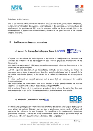 INSTITUT FRANÇAIS DE SINGAPOUR  
 
 
 
6 | P a g e  
INSTITUT FRANCAIS DE SINGAPOUR  
Etats des lieux de la R&D à Singapour dans le domaine des TIC en 2013 
 
 
Principaux projets à venir :  
 
865 M € d’appels d’offres publics ont été lancés en 2009 dans les TIC, pour près de 400 projets, 
notamment  d’intégration  des  systèmes  informatiques  et  des  données  gouvernementales,  de 
déploiement  de  terminaux  de  POS  pour  le  paiement  mobile  par  la  technologie  NFC,  et  de 
développement  d’applications  de  m‐commerce,  de  services  de  géolocalisation  et  de  services 
mobiles innovants. 
 
 
 
II.  Les financements gouvernementaux 
 
 
a)  Agency for Science, Technology and Research (A*STAR) 
 
 
L’agence  pour  la  Science,  la  Technologie  et  la  Recherche  (A*STAR)  contribue  fortement  aux 
activités  de  recherche  et  de  développement  des  sciences  physiques,  biomédicales  et  de 
l’ingénierie.  
Cet organisme existe depuis 1991 et reçoit ses financements du ministère du commerce et de 
l’industrie (MTI) dont il dépend. 
A*STAR  supervise  actuellement  21  laboratoires,  instituts  ou  consortiums,  et  stimule  la 
croissance  économique  singapourienne.  Les  deux  entités  principales  sont  le  conseil  de  la 
recherche  biomédicale  (BMRC)  et  le  conseil  de  la  recherche  scientifique  et  de  l’ingénierie 
(SERC). 
Il  existe  également  un  conseil  commun  qui  a  pour  but  de  promouvoir  les  projets 
interdisciplinaires. 
Les  opportunités  de  financement  sont  assez  variées,  il  s’agit  principalement  de  bourses 
réparties sur les différents secteurs d’activité couverts par A*STAR. 
Cet  organisme  finance  de  très  nombreux  projets  et  donc  oriente  la  recherche,  dans  des 
domaines variés, ce qui en fait l’un des organismes incontournables de la recherche. 
 
 
 
b)  Economic Development Board (EDB) 
 
 
L’EDB est une agence gouvernementale qui est en charge des actions stratégiques de Singapour 
pour  attirer  les  capitaux  étrangers  sur  son  sol,  se  positionner  comme  centre  d’affaires  et 
permettre  la  croissance  de  son  économie.  En  complément  des  opportunités  financières 
présentées  ci‐dessous,  EDB  met  en  place de  nombreux  crédits d’impôts  pour encourager  les 
entreprises à introduire ou cultiver leurs activités de R&D à Singapour. 
 
 