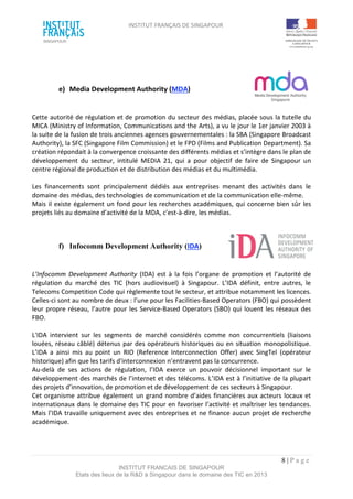 INSTITUT FRANÇAIS DE SINGAPOUR  
 
 
 
8 | P a g e  
INSTITUT FRANCAIS DE SINGAPOUR  
Etats des lieux de la R&D à Singapour dans le domaine des TIC en 2013 
 
 
 
e)  Media Development Authority (MDA)  
 
 
Cette autorité de régulation et de promotion du secteur des médias, placée sous la tutelle du 
MICA (Ministry of Information, Communications and the Arts), a vu le jour le 1er janvier 2003 à 
la suite de la fusion de trois anciennes agences gouvernementales : la SBA (Singapore Broadcast 
Authority), la SFC (Singapore Film Commission) et le FPD (Films and Publication Department). Sa 
création répondait à la convergence croissante des différents médias et s’intègre dans le plan de 
développement  du  secteur,  intitulé  MEDIA  21,  qui  a  pour  objectif  de  faire  de  Singapour  un 
centre régional de production et de distribution des médias et du multimédia.  
 
Les  financements  sont  principalement  dédiés  aux  entreprises  menant  des  activités  dans  le 
domaine des médias, des technologies de communication et de la communication elle‐même. 
Mais il existe également un fond pour les recherches académiques, qui concerne bien sûr les 
projets liés au domaine d’activité de la MDA, c'est‐à‐dire, les médias. 
 
 
f)  Infocomm Development Authority (IDA)  
 
 
L’Infocomm  Development  Authority  (IDA)  est  à  la  fois  l’organe  de  promotion  et  l’autorité  de 
régulation  du  marché  des  TIC  (hors  audiovisuel)  à  Singapour.  L’IDA  définit,  entre  autres,  le 
Telecoms Competition Code qui règlemente tout le secteur, et attribue notamment les licences. 
Celles‐ci sont au nombre de deux : l’une pour les Facilities‐Based Operators (FBO) qui possèdent 
leur propre réseau, l’autre pour les Service‐Based Operators (SBO) qui louent les réseaux des 
FBO.  
 
L'IDA  intervient  sur  les  segments  de  marché  considérés  comme  non  concurrentiels  (liaisons 
louées, réseau câblé) détenus par des opérateurs historiques ou en situation monopolistique. 
L’IDA  a  ainsi  mis  au  point  un  RIO  (Reference  Interconnection  Offer)  avec  SingTel  (opérateur 
historique) afin que les tarifs d'interconnexion n’entravent pas la concurrence.  
Au‐delà  de  ses  actions  de  régulation,  l’IDA  exerce  un  pouvoir  décisionnel  important  sur  le 
développement des marchés de l’internet et des télécoms. L’IDA est à l’initiative de la plupart 
des projets d’innovation, de promotion et de développement de ces secteurs à Singapour.  
Cet organisme attribue également un grand nombre d’aides financières aux acteurs locaux et 
internationaux dans le domaine des TIC pour en favoriser l’activité et maîtriser les tendances. 
Mais l’IDA travaille uniquement avec des entreprises et ne finance aucun projet de recherche 
académique.  
 
 
 
 