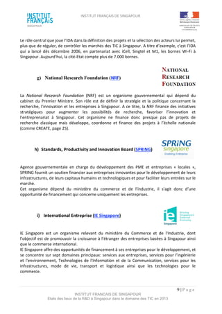 INSTITUT FRANÇAIS DE SINGAPOUR  
 
 
 
9 | P a g e  
INSTITUT FRANCAIS DE SINGAPOUR  
Etats des lieux de la R&D à Singapour dans le domaine des TIC en 2013 
 
Le rôle central que joue l’IDA dans la définition des projets et la sélection des acteurs lui permet, 
plus que de réguler, de contrôler les marchés des TIC à Singapour. A titre d’exemple, c’est l’IDA 
qui  a  lancé  dès  décembre  2006,  en  partenariat  avec  iCell,  Singtel  et  M1,  les  bornes  Wi‐Fi  à 
Singapour. Aujourd’hui, la cité‐Etat compte plus de 7.000 bornes. 
 
 
g)   National Research Foundation (NRF) 
 
 
La  National  Research  Foundation  (NRF)  est  un  organisme  gouvernemental  qui  dépend  du 
cabinet du Premier Ministre. Son rôle est de définir la stratégie et la politique concernant la 
recherche, l’innovation et les entreprises à Singapour. A ce titre, la NRF finance des initiatives 
stratégiques  pour  augmenter  les  possibilités  de  recherche,  favoriser  l’innovation  et 
l’entreprenariat  à  Singapour.  Cet  organisme  ne  finance  donc  presque  pas  de  projets  de 
recherche  classique  mais  développe,  coordonne  et  finance  des  projets  à  l’échelle  nationale 
(comme CREATE, page 25). 
 
 
h)  Standards, Productivity and Innovation Board (SPRING) 
 
 
Agence  gouvernementale  en  charge  du  développement  des  PME  et  entreprises  «  locales  », 
SPRING fournit un soutien financier aux entreprises innovantes pour le développement de leurs 
infrastructures, de leurs capitaux humains et technologiques et pour faciliter leurs entrées sur le 
marché. 
Cet  organisme  dépend  du  ministère  du  commerce  et  de  l’industrie,  il  s’agit  donc  d’une 
opportunité de financement qui concerne uniquement les entreprises. 
 
 
i)  International Entreprise (IE Singapore)  
 
 
IE  Singapore  est  un  organisme  relevant  du  ministère  du  Commerce  et  de  l'Industrie,  dont 
l’objectif est de promouvoir la croissance à l’étranger des entreprises basées à Singapour ainsi 
que le commerce international.  
IE Singapore offre des opportunités de financement à ses entreprises pour le développement, et 
se concentre sur sept domaines principaux: services aux entreprises, services pour l’ingénierie 
et  l'environnement,  Technologies  de  l’Information  et  de  la  Communication,  services  pour  les 
infrastructures,  mode  de  vie,  transport  et  logistique  ainsi  que  les  technologies  pour  le 
commerce. 
 
 
 