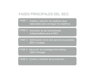 FASES PRINCIPALES DEL SEO:
FASE 1: Análisis y elección de palabras clave
adecuadas para conseguir los objetivos
FASE 2: Activación de las herramientas
indispensables para el SEO
FASE 3: Optimización de la web para los buscadores
(SEO on-page)
FASE 4: Ejecución de estrategia link-building
(SEO off-page)
FASE 5: Control y medición de la evolución.
 