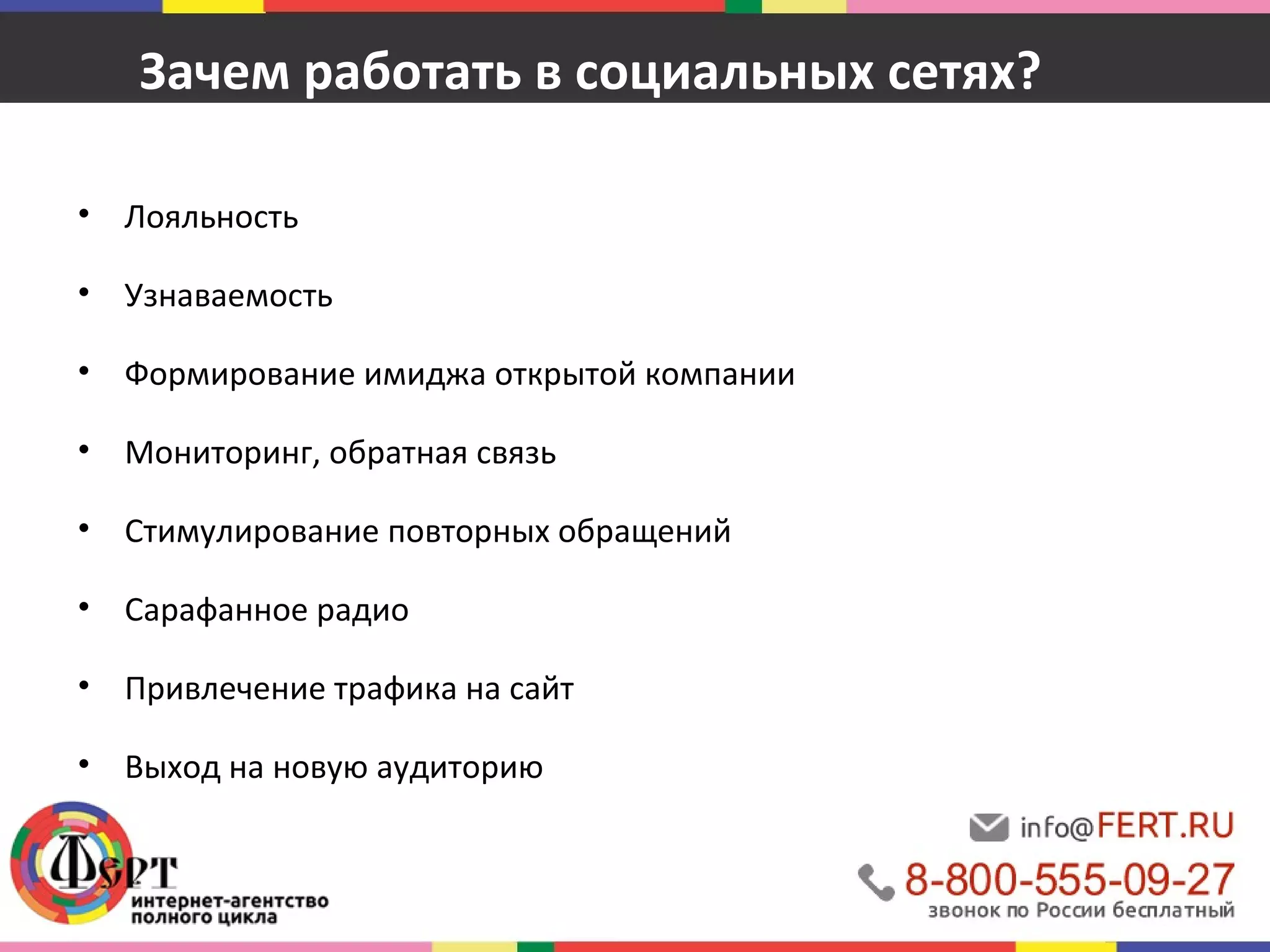 Зачем работать в социальных сетях? 
• Лояльность 
• Узнаваемость 
• Формирование имиджа открытой компании 
• Мониторинг, обратная связь 
• Стимулирование повторных обращений 
• Сарафанное радио 
• Привлечение трафика на сайт 
• Выход на новую аудиторию 
 