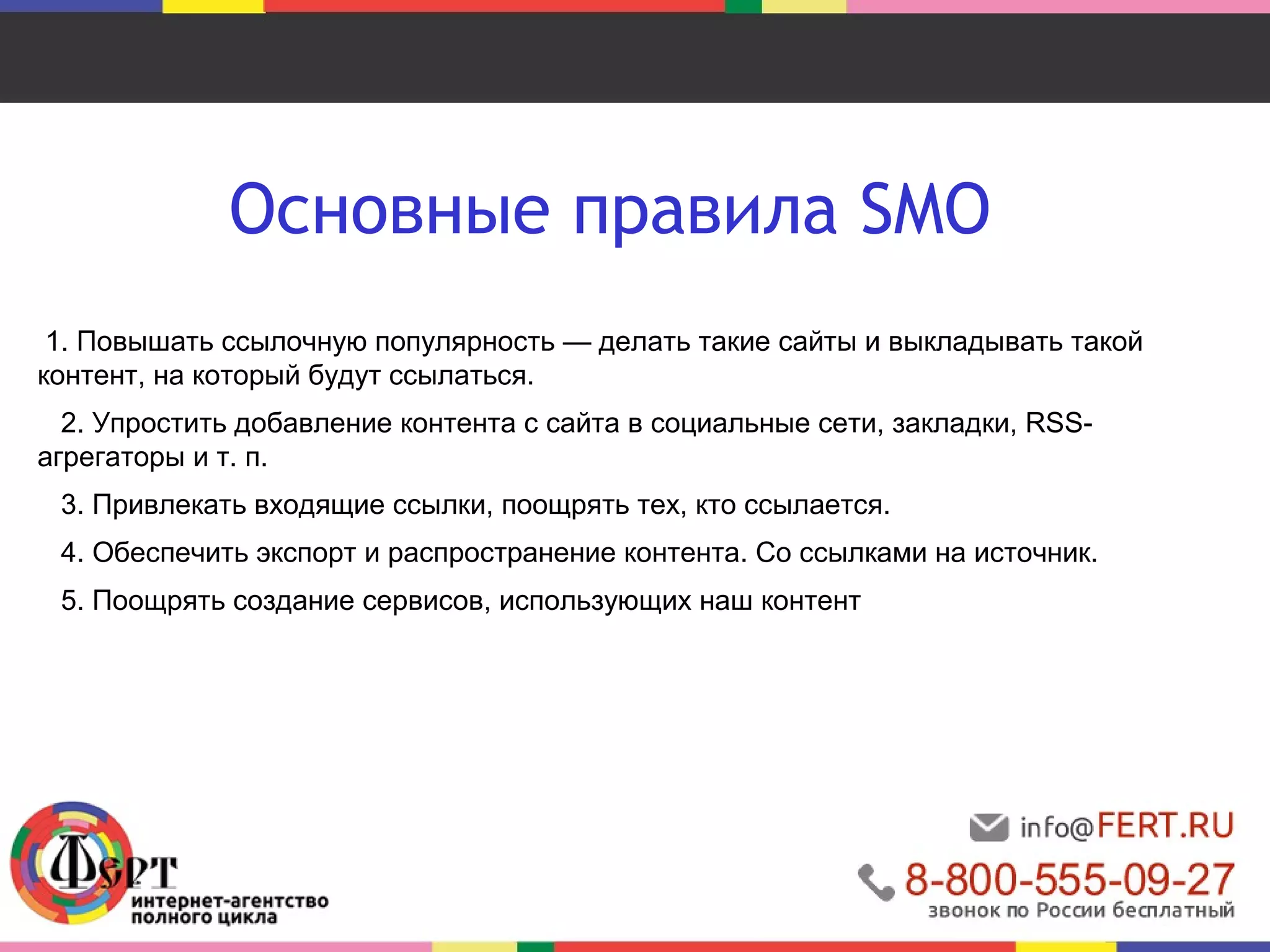 Основные правила SMO 
1. Повышать ссылочную популярность — делать такие сайты и выкладывать такой 
контент, на который будут ссылаться. 
2. Упростить добавление контента с сайта в социальные сети, закладки, RSS- 
агрегаторы и т. п. 
3. Привлекать входящие ссылки, поощрять тех, кто ссылается. 
4. Обеспечить экспорт и распространение контента. Со ссылками на источник. 
5. Поощрять создание сервисов, использующих наш контент 
 