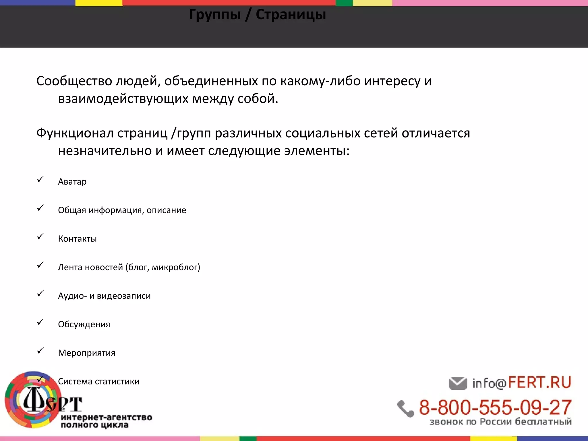 Группы / Страницы 
Сообщество людей, объединенных по какому-либо интересу и 
взаимодействующих между собой. 
Функционал страниц /групп различных социальных сетей отличается 
незначительно и имеет следующие элементы: 
 Аватар 
 Общая информация, описание 
 Контакты 
 Лента новостей (блог, микроблог) 
 Аудио- и видеозаписи 
 Обсуждения 
 Мероприятия 
 Система статистики 
 