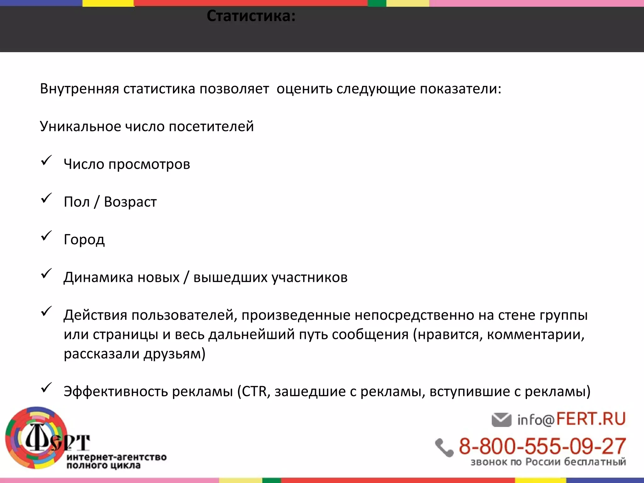 Статистика: 
Внутренняя статистика позволяет оценить следующие показатели: 
Уникальное число посетителей 
 Число просмотров 
 Пол / Возраст 
 Город 
 Динамика новых / вышедших участников 
 Действия пользователей, произведенные непосредственно на стене группы 
или страницы и весь дальнейший путь сообщения (нравится, комментарии, 
рассказали друзьям) 
 Эффективность рекламы (CTR, зашедшие с рекламы, вступившие с рекламы) 
 
