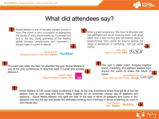What did attendees say? 
What a great conference. The team at Branded and 
Social@Ogilvy put on an amazing show, with great 
talent and a fast-moving and stimulating range of 
programming. Very useful for anyone across the 
range of disciplines of marketing - not just social 
media! 
Alex Light, 
Head of Content, VICE 
Laura Balkovich 
Head of Social, Asia Pacific, Google 
Social Matters is one of the best industry events in 
Asia. The event is very successful at addressing 
the issues of using social media as a business tool 
and is the key yearly gathering of the leading 
global thinkers, practitioners and marketers. I 
always make it a point to attend. 
James Kondo 
Managing Director, East Asia, Twitter 
Social Matters is THE social media conference in Asia. Its the only conference where they get all of the top 
players from all over Asia and Silicon Valley together for an extremely intense day of speakers and 
sessions… Social Media Matters only gets the best of the best in terms of speakers and crams in 20+ 
speakers into one full day that leaves the attendees drinking from a firehose in terms of learning so much in 
one intense day. Tom Clayton 
CEO , Bubbly 
The event was easily the best I’ve attended this year. Social Matters is 
one of the only conferences in Asia that says ‘C-Level’ and actually 
delivers it. 
Joseph Webb 
Regional Head of Digital, TNS 
This was a stellar event, bringing together 
brand, marketing and platform leaders from 
around the world to shape the future of 
social. 
 