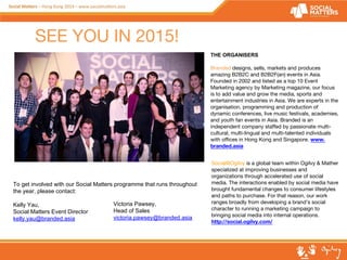 SEE YOU IN 2015! 
THE ORGANISERS 
Branded designs, sells, markets and produces 
amazing B2B2C and B2B2F(an) events in Asia. 
Founded in 2002 and listed as a top 10 Event 
Marketing agency by Marketing magazine, our focus 
is to add value and grow the media, sports and 
entertainment industries in Asia. We are experts in the 
organisation, programming and production of 
dynamic conferences, live music festivals, academies, 
and youth fan events in Asia. Branded is an 
independent company staffed by passionate multi-cultural, 
multi-lingual and multi-talented individuals 
with offices in Hong Kong and Singapore. www. 
branded.asia 
To get involved with our Social Matters programme that runs throughout 
the year, please contact: 
Kelly Yau, 
Social Matters Event Director 
kelly.yau@branded.asia 
Social@Ogilvy is a global team within Ogilvy & Mather 
specialized at improving businesses and 
organizations through accelerated use of social 
media. The interactions enabled by social media have 
brought fundamental changes to consumer lifestyles 
and paths to purchase. For that reason, our work 
ranges broadly from developing a brand’s social 
character to running a marketing campaign to 
bringing social media into internal operations. 
http://social.ogilvy.com/ 
Victoria Pawsey, 
Head of Sales 
victoria.pawsey@branded.asia 
