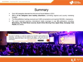 Summary 
• Over 400 delegates attended the third annual Social Matters in 2014. 
• 70+% of the delegates were leading advertisers, controlling regional and country marketing 
budgets. 
• The #SocialMatters hashtag received over 3,000 conversations and reached 500,000+ impressions. 
• The event received extensive international media coverage in over 30 publications including, 
Bloomberg, The Wall Street Journal, South China Morning Post, Apple Daily, Campaign Asia 
Pacific and others. 
This event is definitely in a high-end category as it provides a good platform for 
networking and attracting the top drivers of the region. I very much like the 
unexpected guests and events…from which brand builders can learn a lot in the 
social space. Hannelore Grams 
Head of Digital & Social Media, Greater China 
 