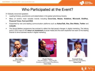Who Participated at the Event? 
31 Globally renowned speakers: 
• Leading thinkers, practitioners and stakeholders in the global advertising industry 
• Many of world’s most valuable brands including Coca-Cola, Nissan, Vodafone, Microsoft, OnePlus, 
Financial Times, Ford and VICE. 
• Supported by new and leading communication platforms such as KakaoTalk, Viss, Sina Weibo, Twitter and 
LinkedIn. 
• The Social Matters programme has evolved to reflect the fast-paced changes in digital marketing. The talking 
point in 2014 was on the return on investment of social media and the event explored how each of the leading 
brands to drive business results in digital marketing. 
Pratik Thakur 
Vice President – Asia Pacific, 
Creative and Content Excellence, 
Coca-Cola 
Euntaek Hong 
Executive Vice President, 
KakaoTalk 
Alex Light 
Head of Content, 
VICE 
 