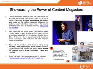 Showcasing the Power of Content Megastars 
• Globally renowned American Vine star, film-maker and 
YouTube personality Zach King joined us at Social 
Matters. With over 2 million subscribers, 300 million 
Vine loops and 1.5 million Instagram followers, the 
audience was treated to a inside view of the creative 
and commercial mind of a social celebrity. https://vine. 
co/Zach.King 
• Best known for his "magic vines" - six-second videos 
digitally edited to seem as if he is doing magic - Zach’s 
vines have catapulted him to stardom, leading to an 
Ellen DeGeneres Show appearance and numerous 
brand partnerships with Starbucks, HP, Intel, Chrysler, 
Samsung and others. 
• Zach set his creative juices loose in Hong Kong 
creating a Vine especially for Social Matters which he 
posted live from the stage at the event. It was a mere 
30 minutes before 50,000 immediate ‘Likes’ was 
reached. 
• This is the video Zach created especially for the event: 
Brilliant first day at 
#SocialMatters in HK. 
Favourite has to be the 
‘King of Vine’ – Zach King. 
Looking forward to 
tomorrow @matterssocial. 
http://instagram.com/p/uJ1hJ1hybh/?modal=true @TheMarketingSociety 
 