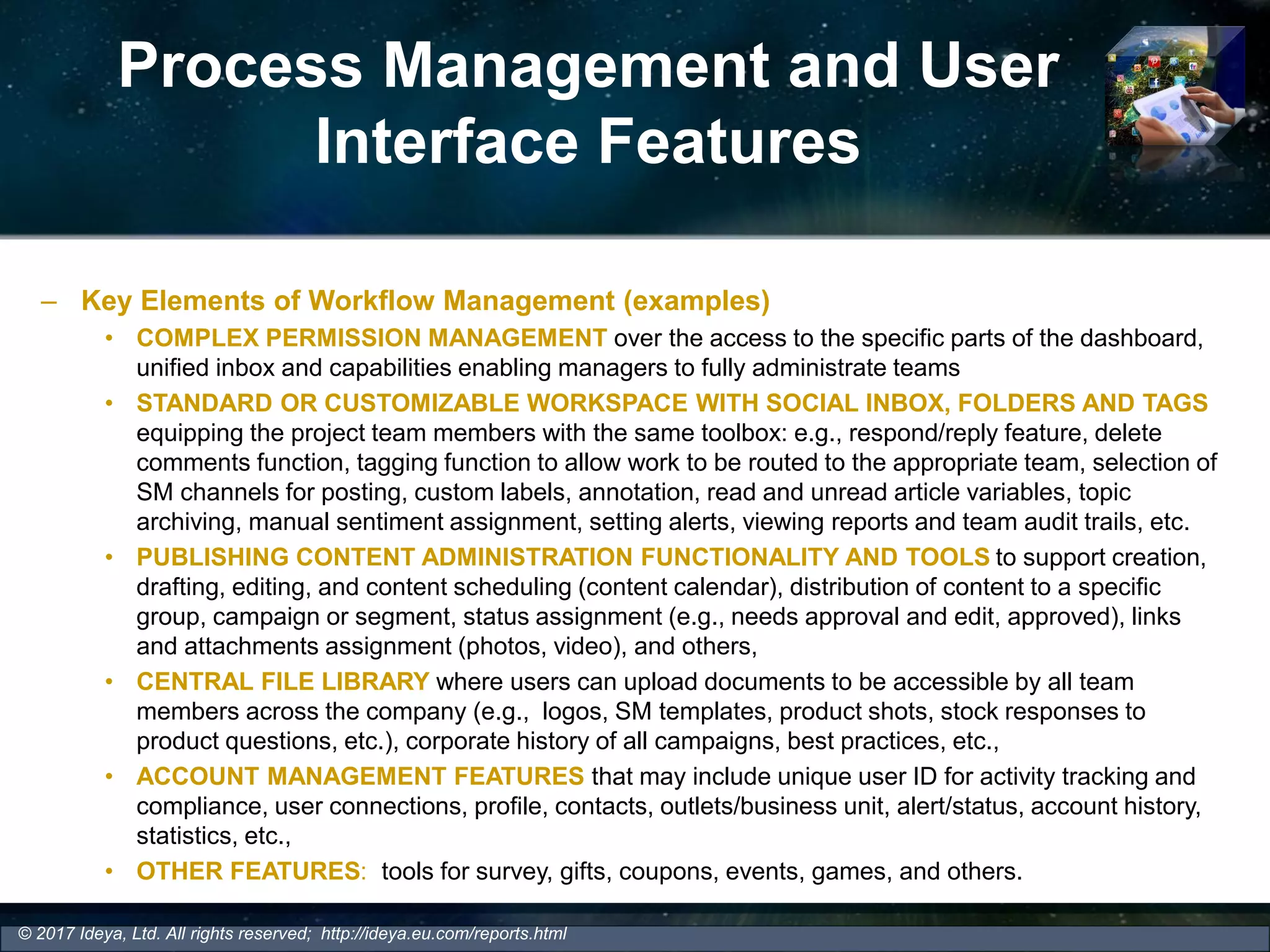 Process Management and User
Interface Features
– Key Elements of Workflow Management (examples)
• COMPLEX PERMISSION MANAGEMENT over the access to the specific parts of the dashboard,
unified inbox and capabilities enabling managers to fully administrate teams
• STANDARD OR CUSTOMIZABLE WORKSPACE WITH SOCIAL INBOX, FOLDERS AND TAGS
equipping the project team members with the same toolbox: e.g., respond/reply feature, delete
comments function, tagging function to allow work to be routed to the appropriate team, selection of
SM channels for posting, custom labels, annotation, read and unread article variables, topic
archiving, manual sentiment assignment, setting alerts, viewing reports and team audit trails, etc.
• PUBLISHING CONTENT ADMINISTRATION FUNCTIONALITY AND TOOLS to support creation,
drafting, editing, and content scheduling (content calendar), distribution of content to a specific
group, campaign or segment, status assignment (e.g., needs approval and edit, approved), links
and attachments assignment (photos, video), and others,
• CENTRAL FILE LIBRARY where users can upload documents to be accessible by all team
members across the company (e.g., logos, SM templates, product shots, stock responses to
product questions, etc.), corporate history of all campaigns, best practices, etc.,
• ACCOUNT MANAGEMENT FEATURES that may include unique user ID for activity tracking and
compliance, user connections, profile, contacts, outlets/business unit, alert/status, account history,
statistics, etc.,
• OTHER FEATURES: tools for survey, gifts, coupons, events, games, and others.
© 2017 Ideya, Ltd. All rights reserved; http://ideya.eu.com/reports.html
 