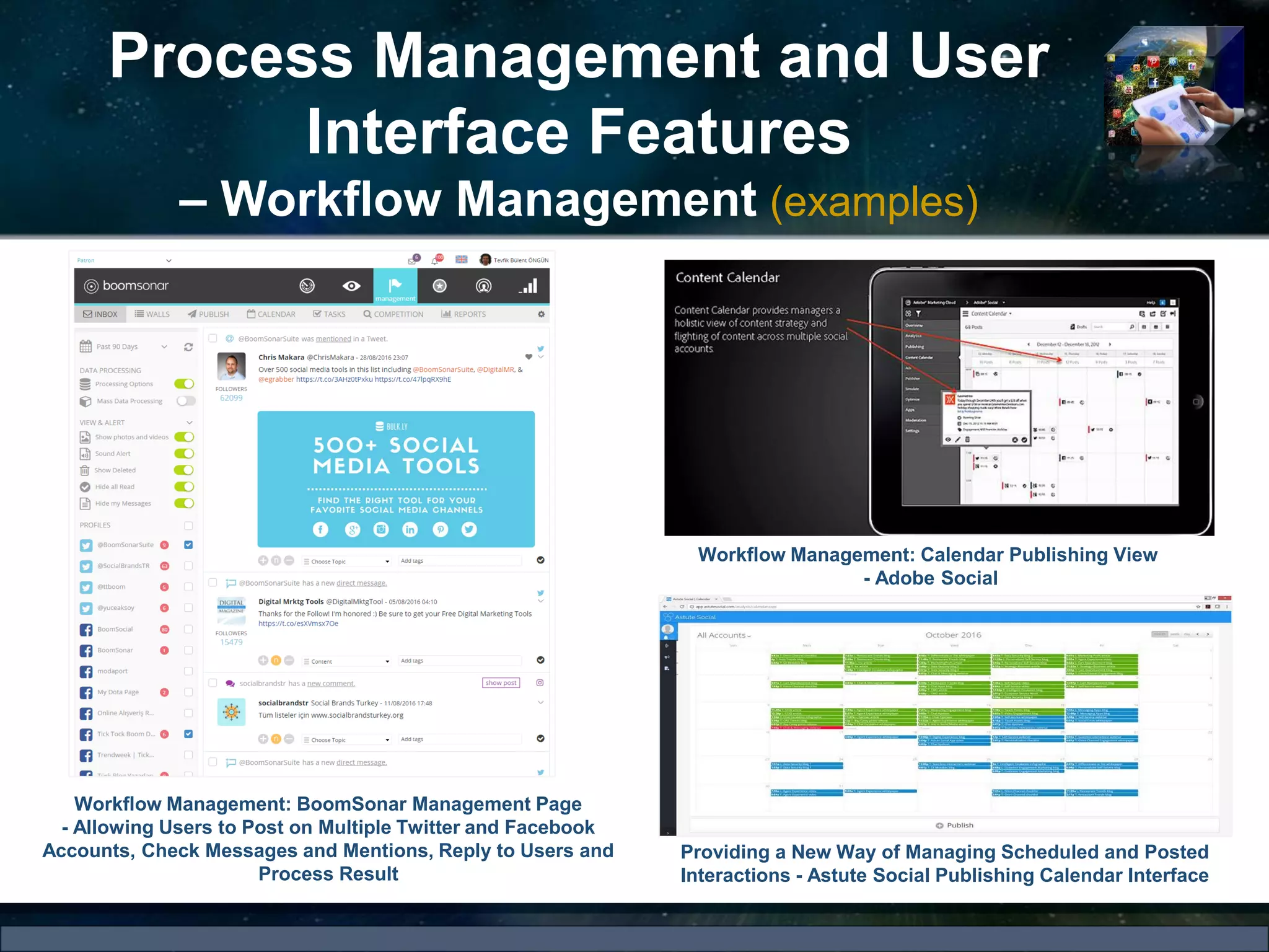 Process Management and User
Interface Features
– Workflow Management (examples)
Workflow Management: BoomSonar Management Page
- Allowing Users to Post on Multiple Twitter and Facebook
Accounts, Check Messages and Mentions, Reply to Users and
Process Result
Workflow Management: Calendar Publishing View
- Adobe Social
Providing a New Way of Managing Scheduled and Posted
Interactions - Astute Social Publishing Calendar Interface
 