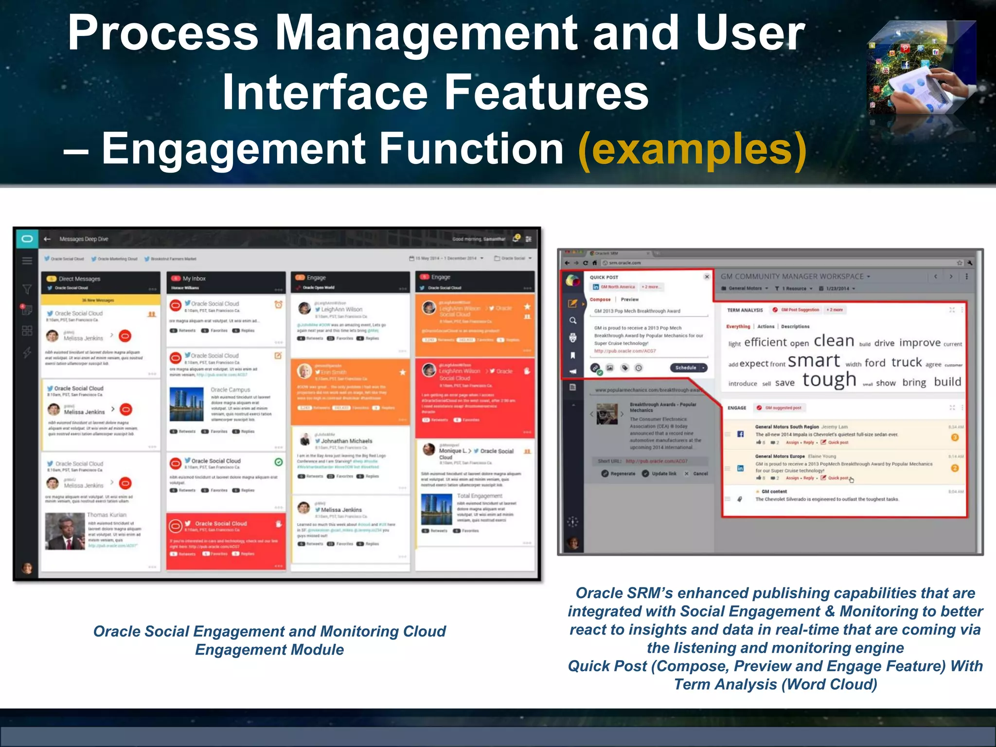 Process Management and User
Interface Features
– Engagement Function (examples)
Oracle Social Engagement and Monitoring Cloud
Engagement Module
Oracle SRM’s enhanced publishing capabilities that are
integrated with Social Engagement & Monitoring to better
react to insights and data in real-time that are coming via
the listening and monitoring engine
Quick Post (Compose, Preview and Engage Feature) With
Term Analysis (Word Cloud)
 