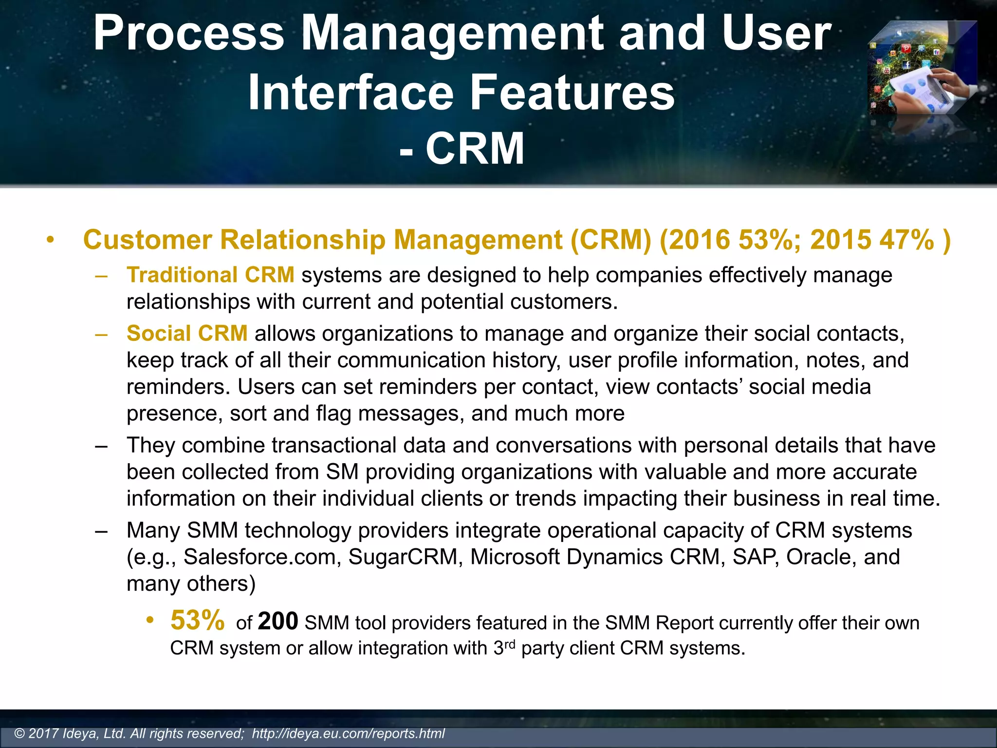 Process Management and User
Interface Features
- CRM
• Customer Relationship Management (CRM) (2016 53%; 2015 47% )
– Traditional CRM systems are designed to help companies effectively manage
relationships with current and potential customers.
– Social CRM allows organizations to manage and organize their social contacts,
keep track of all their communication history, user profile information, notes, and
reminders. Users can set reminders per contact, view contacts’ social media
presence, sort and flag messages, and much more
– They combine transactional data and conversations with personal details that have
been collected from SM providing organizations with valuable and more accurate
information on their individual clients or trends impacting their business in real time.
– Many SMM technology providers integrate operational capacity of CRM systems
(e.g., Salesforce.com, SugarCRM, Microsoft Dynamics CRM, SAP, Oracle, and
many others)
• 53% of 200 SMM tool providers featured in the SMM Report currently offer their own
CRM system or allow integration with 3rd party client CRM systems.
© 2017 Ideya, Ltd. All rights reserved; http://ideya.eu.com/reports.html
 
