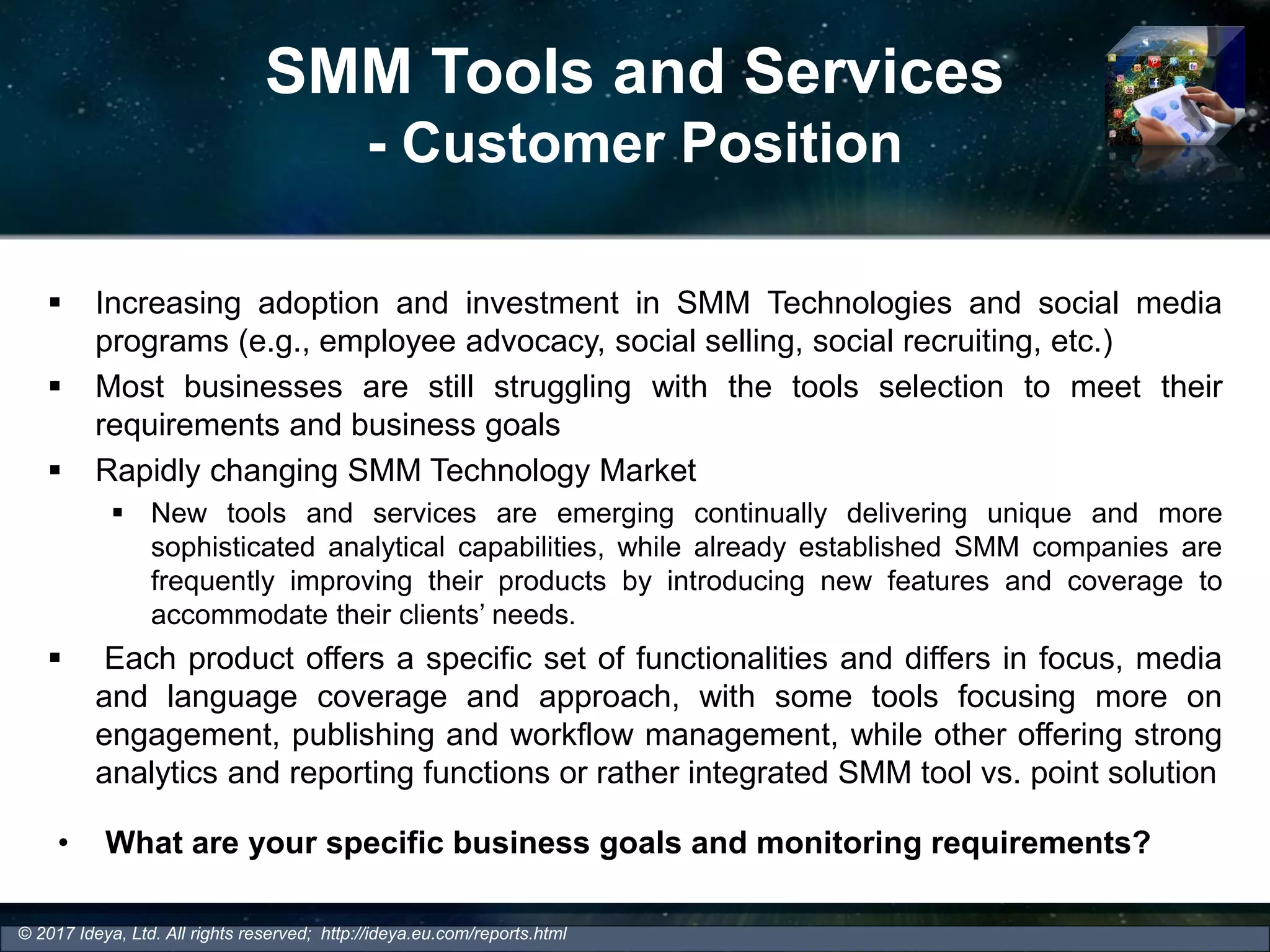 SMM Tools and Services
- Customer Position
 Increasing adoption and investment in SMM Technologies and social media
programs (e.g., employee advocacy, social selling, social recruiting, etc.)
 Most businesses are still struggling with the tools selection to meet their
requirements and business goals
 Rapidly changing SMM Technology Market
 New tools and services are emerging continually delivering unique and more
sophisticated analytical capabilities, while already established SMM companies are
frequently improving their products by introducing new features and coverage to
accommodate their clients’ needs.
 Each product offers a specific set of functionalities and differs in focus, media
and language coverage and approach, with some tools focusing more on
engagement, publishing and workflow management, while other offering strong
analytics and reporting functions or rather integrated SMM tool vs. point solution
© 2017 Ideya, Ltd. All rights reserved; http://ideya.eu.com/reports.html
• What are your specific business goals and monitoring requirements?
 