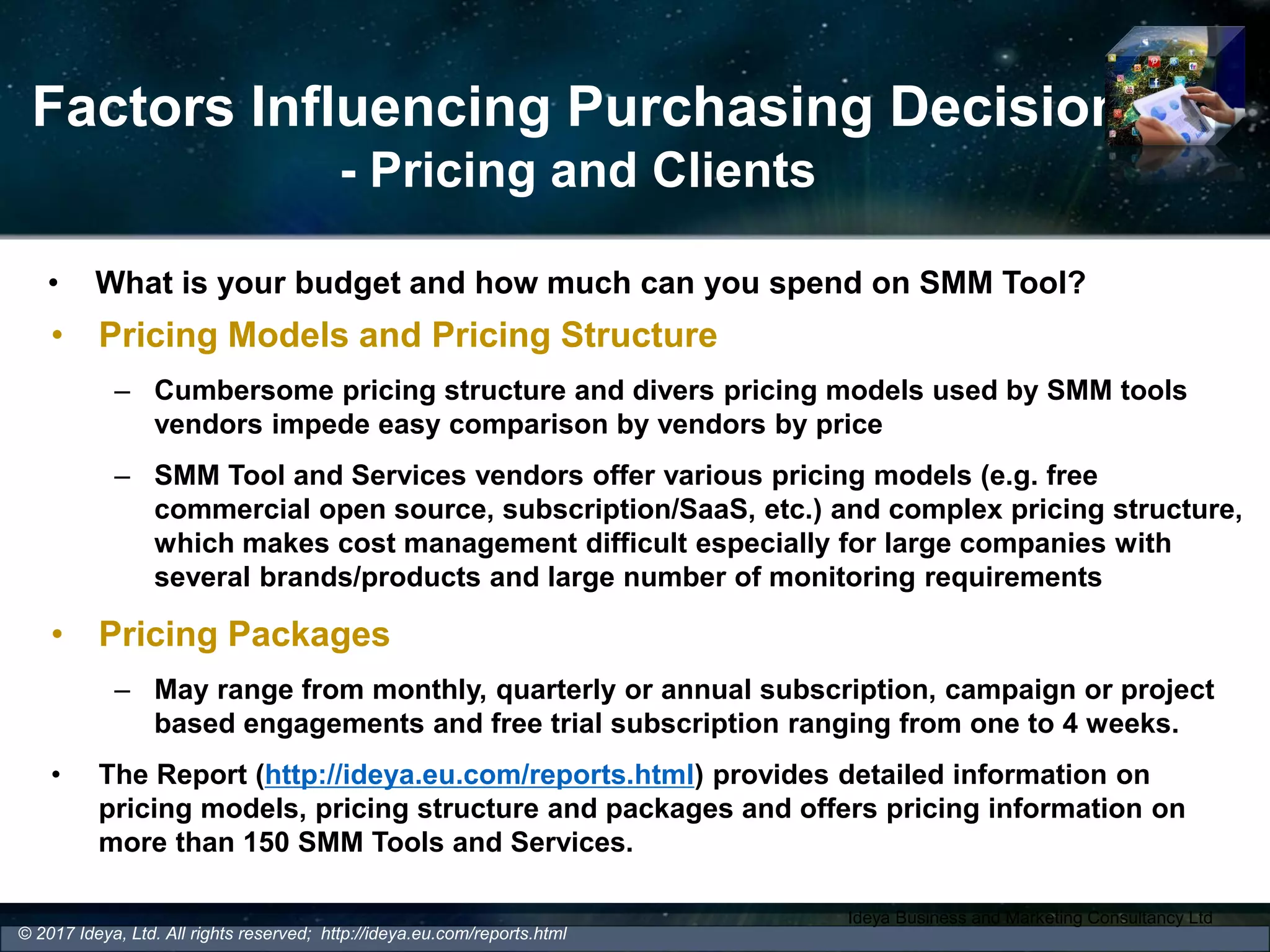 Factors Influencing Purchasing Decision
- Pricing and Clients
• Pricing Models and Pricing Structure
– Cumbersome pricing structure and divers pricing models used by SMM tools
vendors impede easy comparison by vendors by price
– SMM Tool and Services vendors offer various pricing models (e.g. free
commercial open source, subscription/SaaS, etc.) and complex pricing structure,
which makes cost management difficult especially for large companies with
several brands/products and large number of monitoring requirements
• Pricing Packages
– May range from monthly, quarterly or annual subscription, campaign or project
based engagements and free trial subscription ranging from one to 4 weeks.
• The Report (http://ideya.eu.com/reports.html) provides detailed information on
pricing models, pricing structure and packages and offers pricing information on
more than 150 SMM Tools and Services.
Ideya Business and Marketing Consultancy Ltd
© 2017 Ideya, Ltd. All rights reserved; http://ideya.eu.com/reports.html
• What is your budget and how much can you spend on SMM Tool?
 