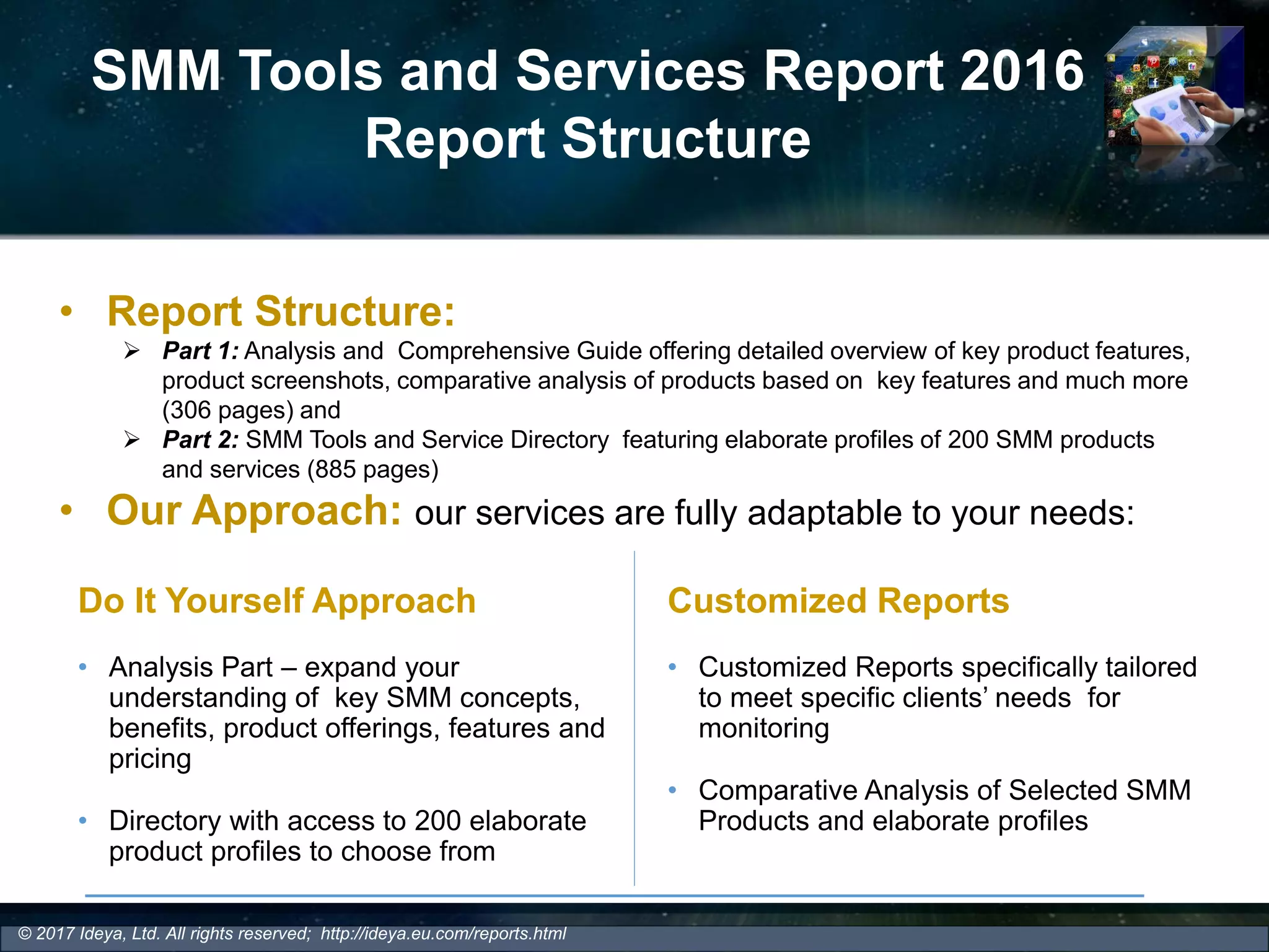 SMM Tools and Services Report 2016
Report Structure
• Report Structure:
 Part 1: Analysis and Comprehensive Guide offering detailed overview of key product features,
product screenshots, comparative analysis of products based on key features and much more
(306 pages) and
 Part 2: SMM Tools and Service Directory featuring elaborate profiles of 200 SMM products
and services (885 pages)
• Our Approach: our services are fully adaptable to your needs:
Do It Yourself Approach
• Analysis Part – expand your
understanding of key SMM concepts,
benefits, product offerings, features and
pricing
• Directory with access to 200 elaborate
product profiles to choose from
Customized Reports
• Customized Reports specifically tailored
to meet specific clients’ needs for
monitoring
• Comparative Analysis of Selected SMM
Products and elaborate profiles
© 2017 Ideya, Ltd. All rights reserved; http://ideya.eu.com/reports.html
 