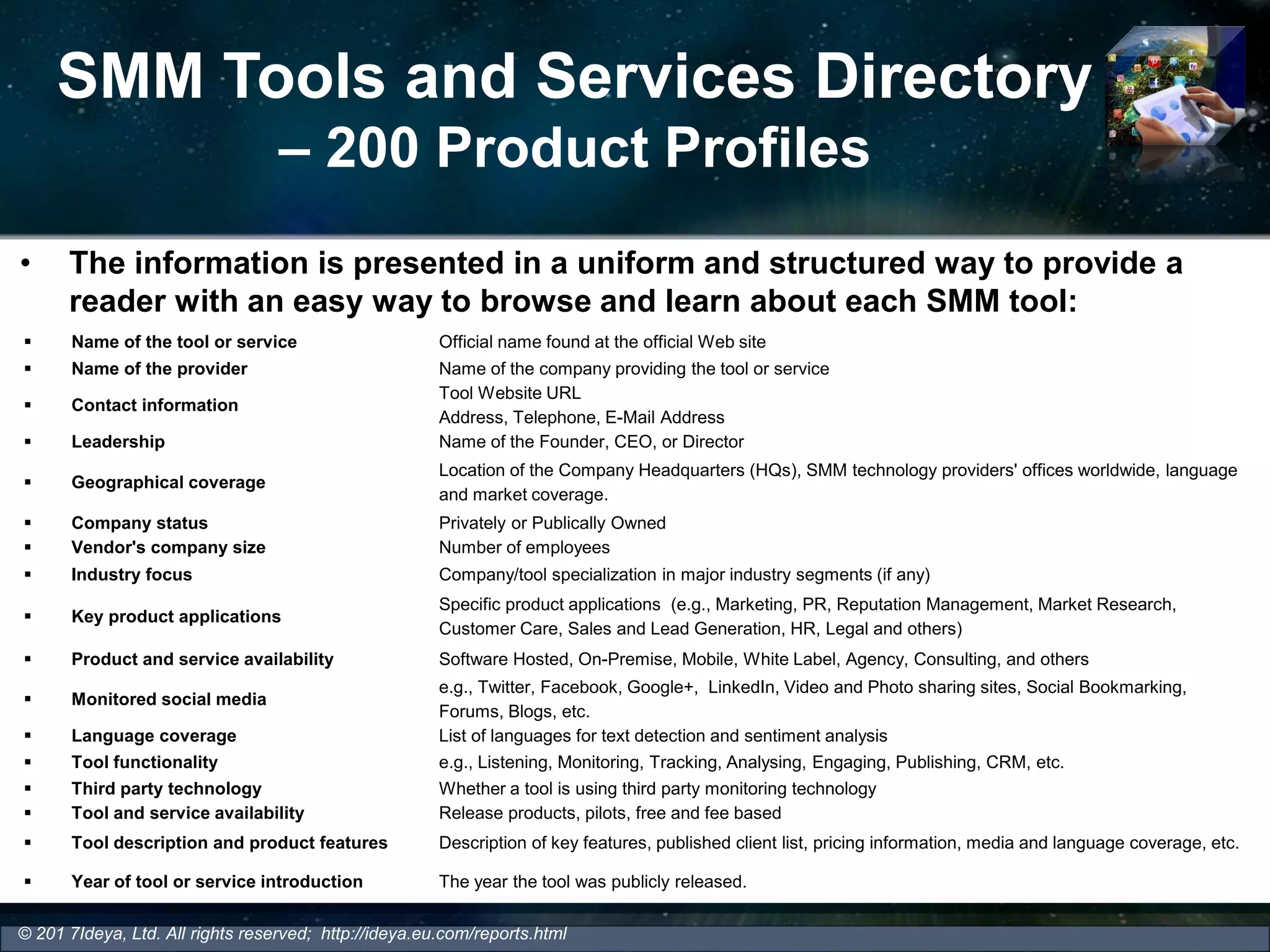 SMM Tools and Services Directory
– 200 Product Profiles
• The information is presented in a uniform and structured way to provide a
reader with an easy way to browse and learn about each SMM tool:
© 201 7Ideya, Ltd. All rights reserved; http://ideya.eu.com/reports.html
 Name of the tool or service Official name found at the official Web site
 Name of the provider Name of the company providing the tool or service
 Contact information
Tool Website URL
Address, Telephone, E-Mail Address
 Leadership Name of the Founder, CEO, or Director
 Geographical coverage
Location of the Company Headquarters (HQs), SMM technology providers' offices worldwide, language
and market coverage.
 Company status Privately or Publically Owned
 Vendor's company size Number of employees
 Industry focus Company/tool specialization in major industry segments (if any)
 Key product applications
Specific product applications (e.g., Marketing, PR, Reputation Management, Market Research,
Customer Care, Sales and Lead Generation, HR, Legal and others)
 Product and service availability Software Hosted, On-Premise, Mobile, White Label, Agency, Consulting, and others
 Monitored social media
e.g., Twitter, Facebook, Google+, LinkedIn, Video and Photo sharing sites, Social Bookmarking,
Forums, Blogs, etc.
 Language coverage List of languages for text detection and sentiment analysis
 Tool functionality e.g., Listening, Monitoring, Tracking, Analysing, Engaging, Publishing, CRM, etc.
 Third party technology Whether a tool is using third party monitoring technology
 Tool and service availability Release products, pilots, free and fee based
 Tool description and product features Description of key features, published client list, pricing information, media and language coverage, etc.
 Year of tool or service introduction The year the tool was publicly released.
 