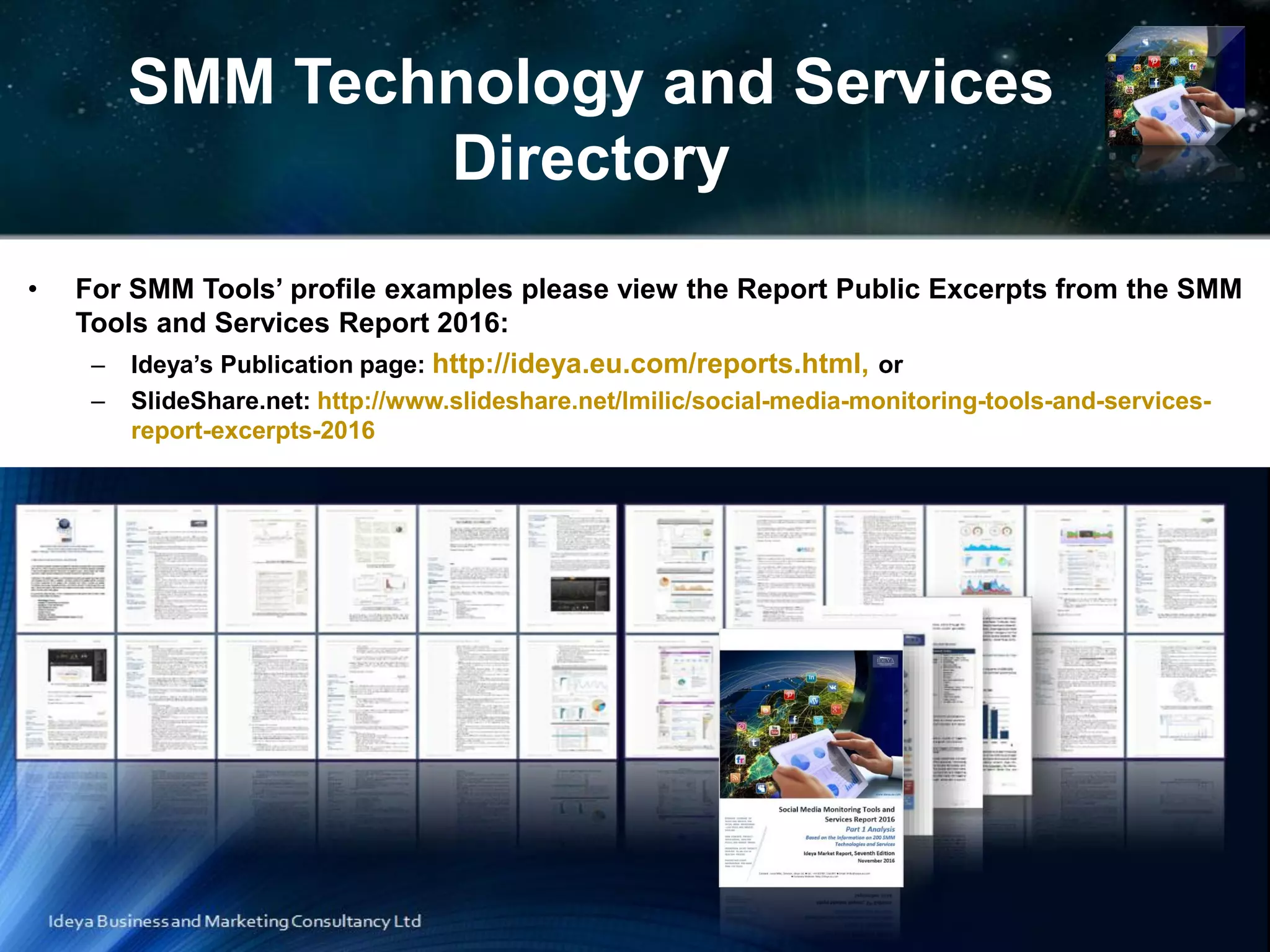 SMM Technology and Services
Directory
• For SMM Tools’ profile examples please view the Report Public Excerpts from the SMM
Tools and Services Report 2016:
– Ideya’s Publication page: http://ideya.eu.com/reports.html, or
– SlideShare.net: http://www.slideshare.net/lmilic/social-media-monitoring-tools-and-services-
report-excerpts-2016
 