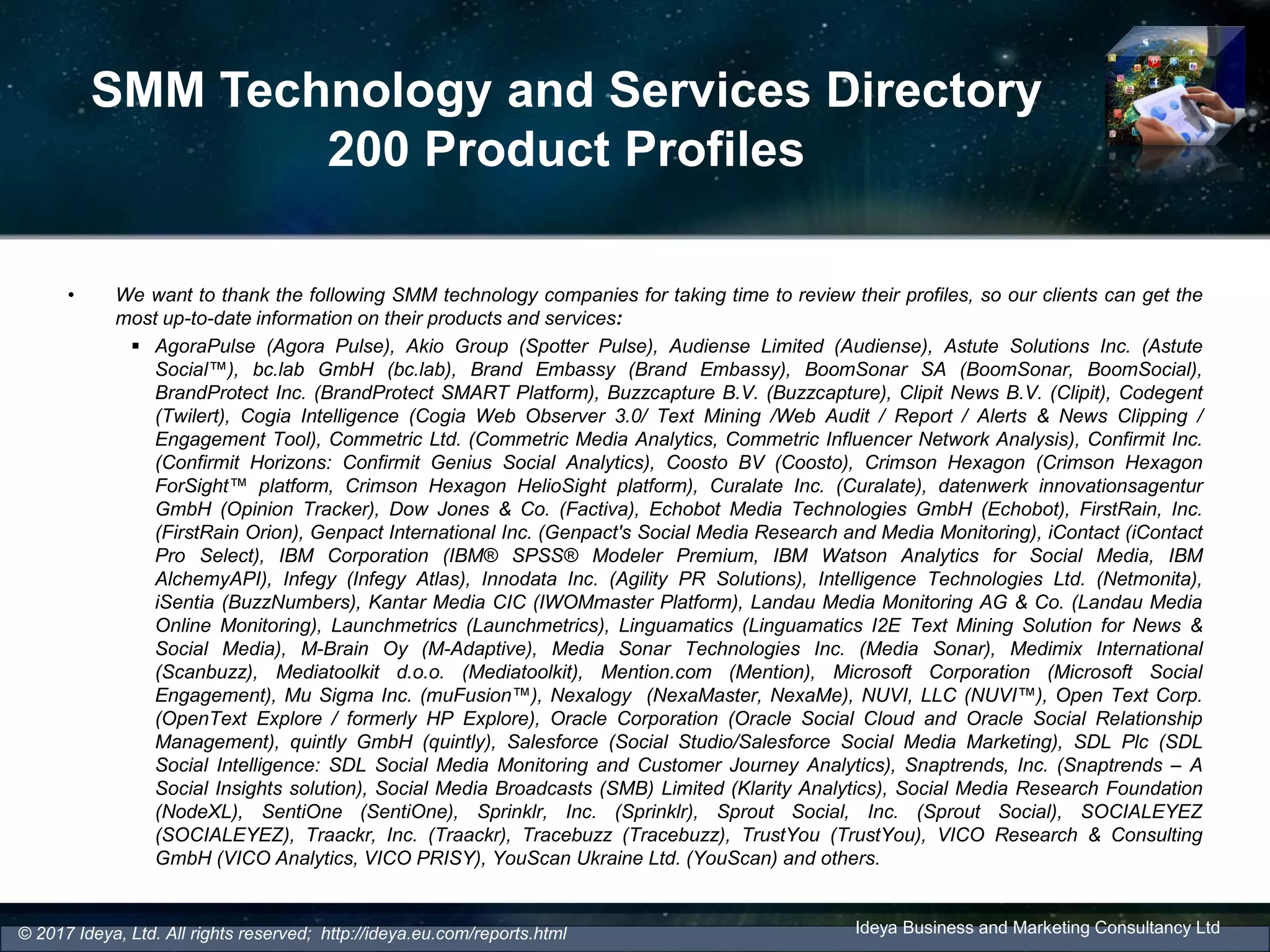 SMM Technology and Services Directory
200 Product Profiles
• We want to thank the following SMM technology companies for taking time to review their profiles, so our clients can get the
most up-to-date information on their products and services:
 AgoraPulse (Agora Pulse), Akio Group (Spotter Pulse), Audiense Limited (Audiense), Astute Solutions Inc. (Astute
Social™), bc.lab GmbH (bc.lab), Brand Embassy (Brand Embassy), BoomSonar SA (BoomSonar, BoomSocial),
BrandProtect Inc. (BrandProtect SMART Platform), Buzzcapture B.V. (Buzzcapture), Clipit News B.V. (Clipit), Codegent
(Twilert), Cogia Intelligence (Cogia Web Observer 3.0/ Text Mining /Web Audit / Report / Alerts & News Clipping /
Engagement Tool), Commetric Ltd. (Commetric Media Analytics, Commetric Influencer Network Analysis), Confirmit Inc.
(Confirmit Horizons: Confirmit Genius Social Analytics), Coosto BV (Coosto), Crimson Hexagon (Crimson Hexagon
ForSight™ platform, Crimson Hexagon HelioSight platform), Curalate Inc. (Curalate), datenwerk innovationsagentur
GmbH (Opinion Tracker), Dow Jones & Co. (Factiva), Echobot Media Technologies GmbH (Echobot), FirstRain, Inc.
(FirstRain Orion), Genpact International Inc. (Genpact's Social Media Research and Media Monitoring), iContact (iContact
Pro Select), IBM Corporation (IBM® SPSS® Modeler Premium, IBM Watson Analytics for Social Media, IBM
AlchemyAPI), Infegy (Infegy Atlas), Innodata Inc. (Agility PR Solutions), Intelligence Technologies Ltd. (Netmonita),
iSentia (BuzzNumbers), Kantar Media CIC (IWOMmaster Platform), Landau Media Monitoring AG & Co. (Landau Media
Online Monitoring), Launchmetrics (Launchmetrics), Linguamatics (Linguamatics I2E Text Mining Solution for News &
Social Media), M-Brain Oy (M-Adaptive), Media Sonar Technologies Inc. (Media Sonar), Medimix International
(Scanbuzz), Mediatoolkit d.o.o. (Mediatoolkit), Mention.com (Mention), Microsoft Corporation (Microsoft Social
Engagement), Mu Sigma Inc. (muFusion™), Nexalogy (NexaMaster, NexaMe), NUVI, LLC (NUVI™), Open Text Corp.
(OpenText Explore / formerly HP Explore), Oracle Corporation (Oracle Social Cloud and Oracle Social Relationship
Management), quintly GmbH (quintly), Salesforce (Social Studio/Salesforce Social Media Marketing), SDL Plc (SDL
Social Intelligence: SDL Social Media Monitoring and Customer Journey Analytics), Snaptrends, Inc. (Snaptrends – A
Social Insights solution), Social Media Broadcasts (SMB) Limited (Klarity Analytics), Social Media Research Foundation
(NodeXL), SentiOne (SentiOne), Sprinklr, Inc. (Sprinklr), Sprout Social, Inc. (Sprout Social), SOCIALEYEZ
(SOCIALEYEZ), Traackr, Inc. (Traackr), Tracebuzz (Tracebuzz), TrustYou (TrustYou), VICO Research & Consulting
GmbH (VICO Analytics, VICO PRISY), YouScan Ukraine Ltd. (YouScan) and others.
Ideya Business and Marketing Consultancy Ltd© 2017 Ideya, Ltd. All rights reserved; http://ideya.eu.com/reports.html
 