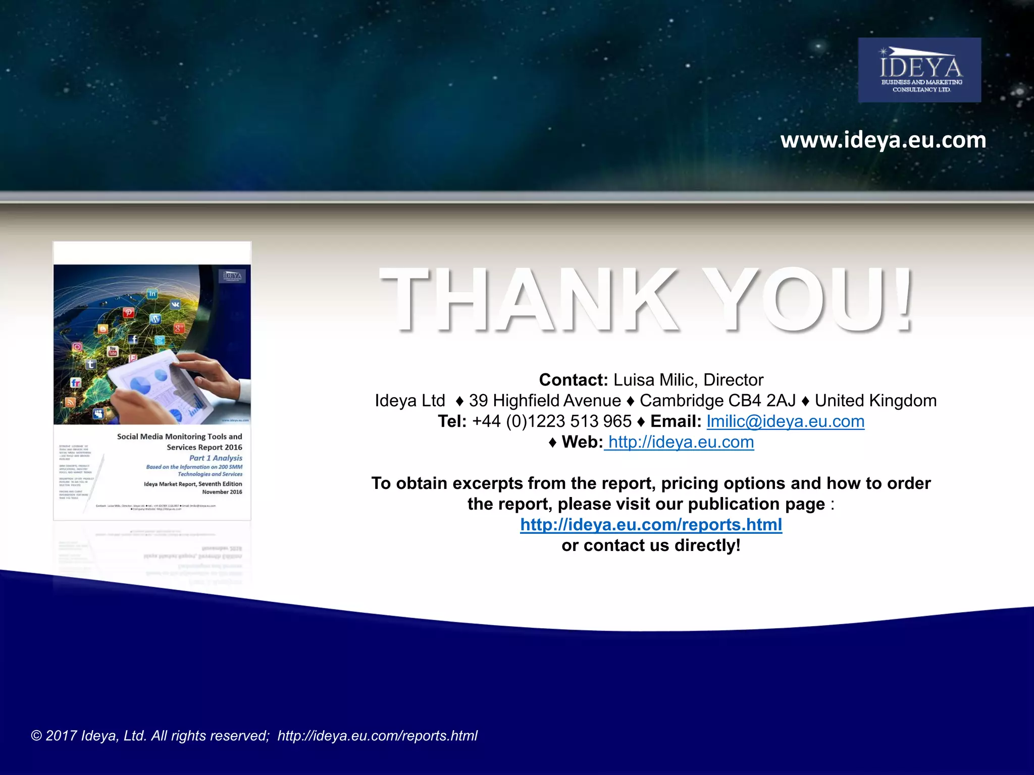 THANK YOU!
Contact: Luisa Milic, Director
Ideya Ltd ♦ 39 Highfield Avenue ♦ Cambridge CB4 2AJ ♦ United Kingdom
Tel: +44 (0)1223 513 965 ♦ Email: lmilic@ideya.eu.com
♦ Web: http://ideya.eu.com
To obtain excerpts from the report, pricing options and how to order
the report, please visit our publication page :
http://ideya.eu.com/reports.html
or contact us directly!
www.ideya.eu.com
© 2017 Ideya, Ltd. All rights reserved; http://ideya.eu.com/reports.html
 