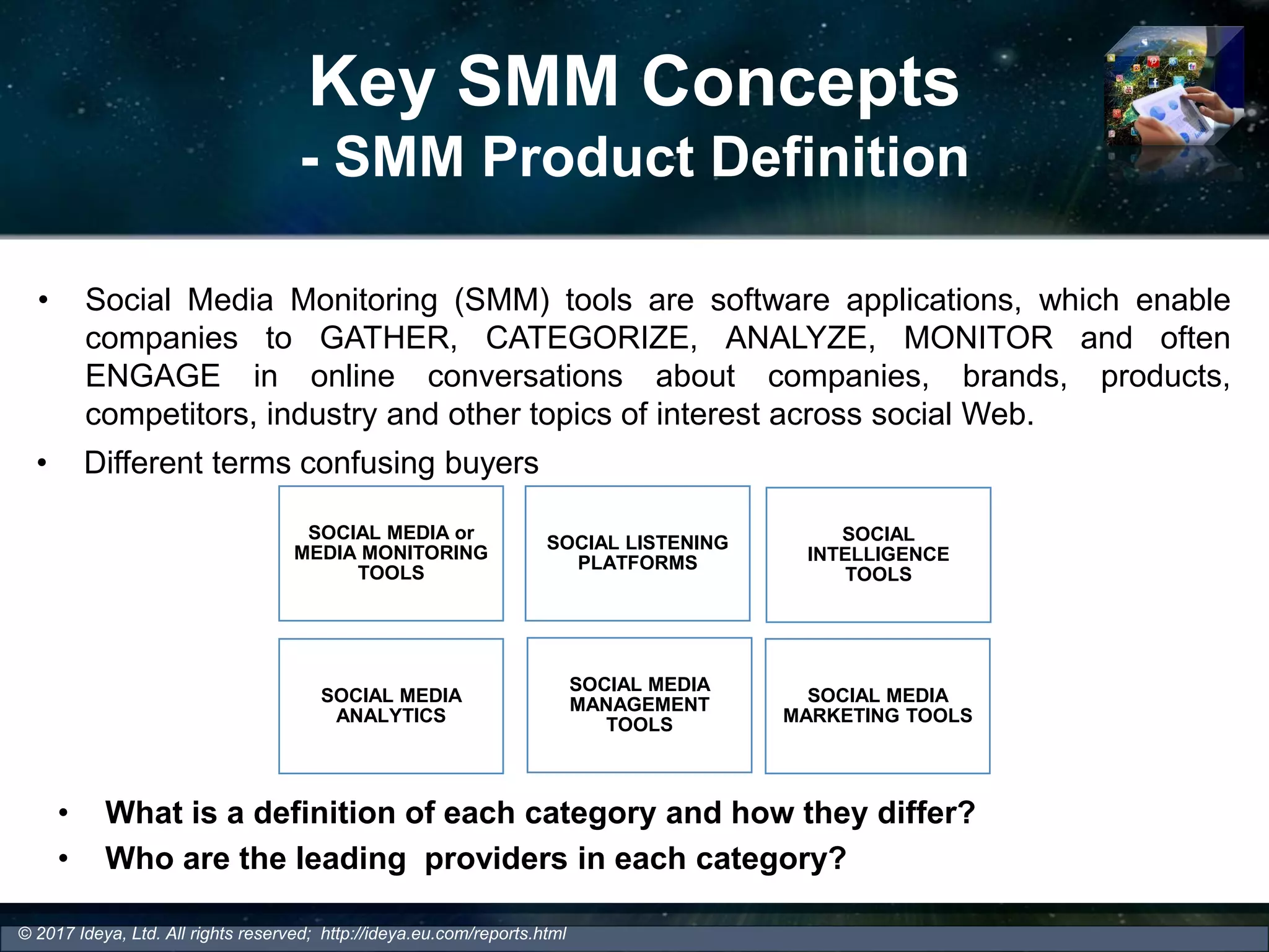Key SMM Concepts
- SMM Product Definition
• Social Media Monitoring (SMM) tools are software applications, which enable
companies to GATHER, CATEGORIZE, ANALYZE, MONITOR and often
ENGAGE in online conversations about companies, brands, products,
competitors, industry and other topics of interest across social Web.
© 2017 Ideya, Ltd. All rights reserved; http://ideya.eu.com/reports.html
• Different terms confusing buyers
SOCIAL MEDIA or
MEDIA MONITORING
TOOLS
SOCIAL LISTENING
PLATFORMS
SOCIAL MEDIA
ANALYTICS
SOCIAL MEDIA
MANAGEMENT
TOOLS
SOCIAL
INTELLIGENCE
TOOLS
SOCIAL MEDIA
MARKETING TOOLS
• What is a definition of each category and how they differ?
• Who are the leading providers in each category?
 