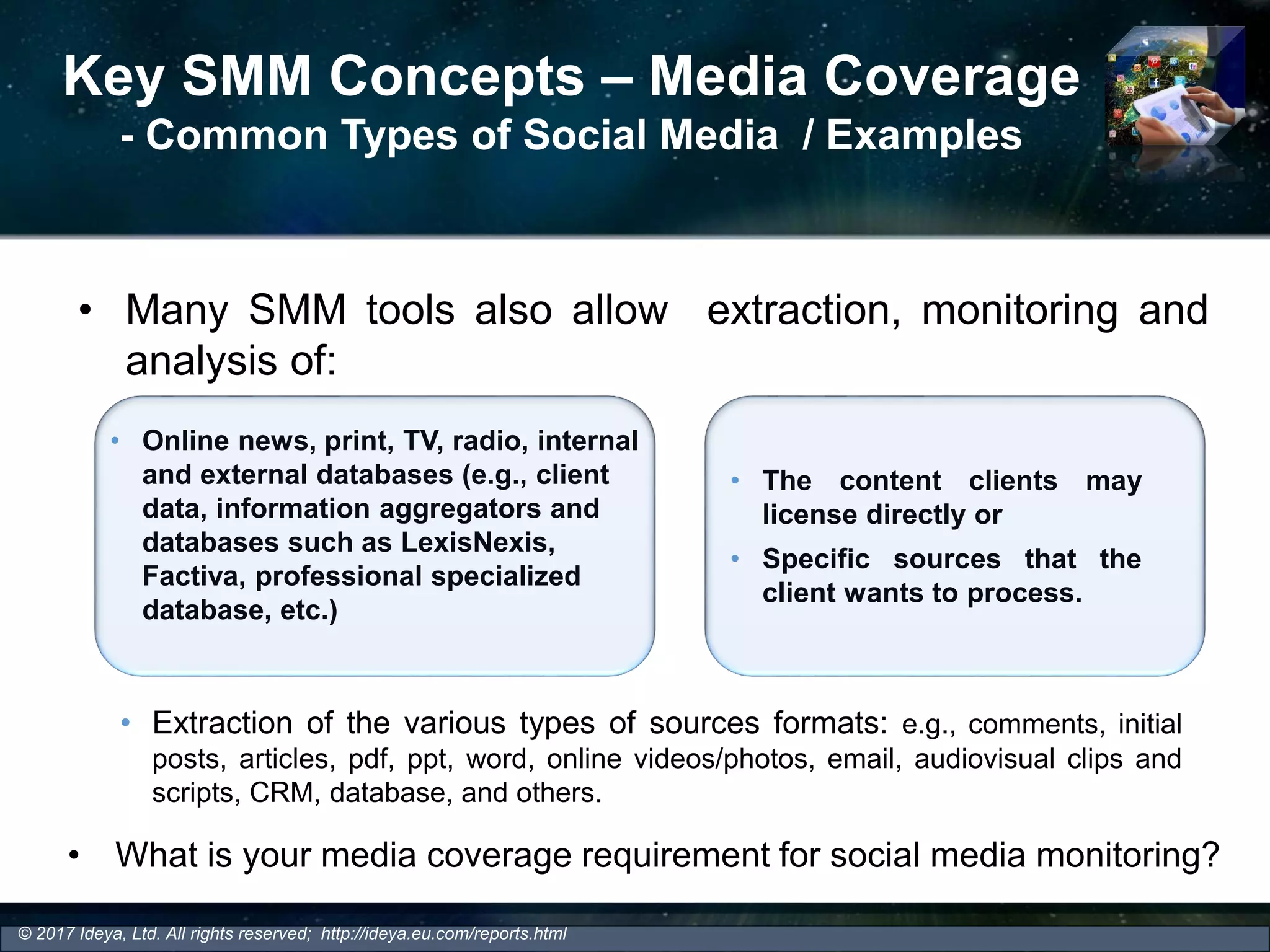 Key SMM Concepts – Media Coverage
- Common Types of Social Media / Examples
• Many SMM tools also allow extraction, monitoring and
analysis of:
• The content clients may
license directly or
• Specific sources that the
client wants to process.
• Online news, print, TV, radio, internal
and external databases (e.g., client
data, information aggregators and
databases such as LexisNexis,
Factiva, professional specialized
database, etc.)
• Extraction of the various types of sources formats: e.g., comments, initial
posts, articles, pdf, ppt, word, online videos/photos, email, audiovisual clips and
scripts, CRM, database, and others.
© 2017 Ideya, Ltd. All rights reserved; http://ideya.eu.com/reports.html
• What is your media coverage requirement for social media monitoring?
 