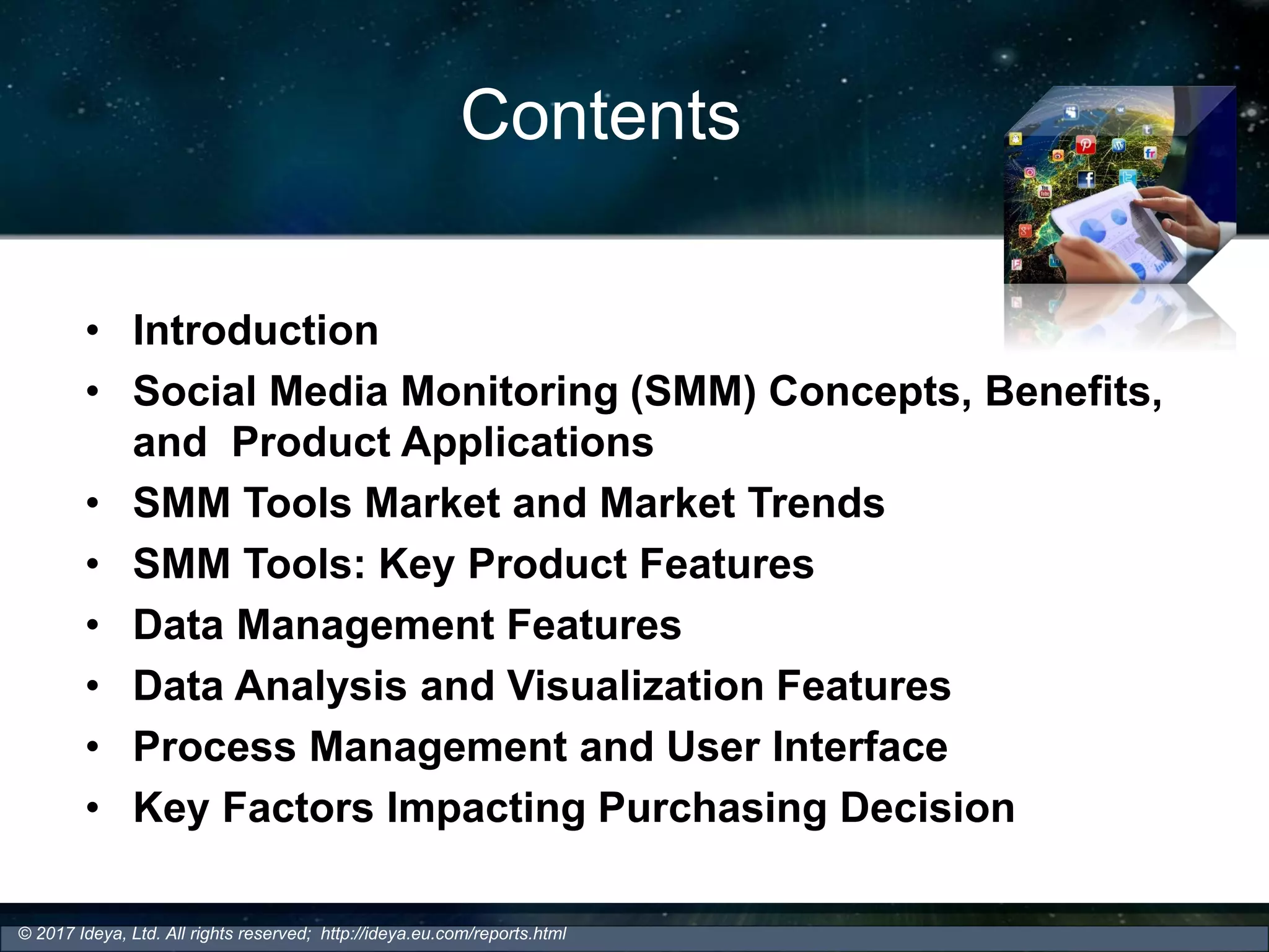 Contents
• Introduction
• Social Media Monitoring (SMM) Concepts, Benefits,
and Product Applications
• SMM Tools Market and Market Trends
• SMM Tools: Key Product Features
• Data Management Features
• Data Analysis and Visualization Features
• Process Management and User Interface
• Key Factors Impacting Purchasing Decision
© 2017 Ideya, Ltd. All rights reserved; http://ideya.eu.com/reports.html
 