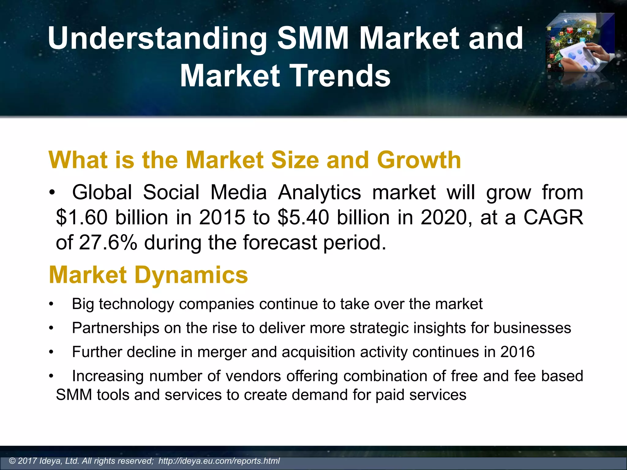 Understanding SMM Market and
Market Trends
What is the Market Size and Growth
• Global Social Media Analytics market will grow from
$1.60 billion in 2015 to $5.40 billion in 2020, at a CAGR
of 27.6% during the forecast period.
Market Dynamics
• Big technology companies continue to take over the market
• Partnerships on the rise to deliver more strategic insights for businesses
• Further decline in merger and acquisition activity continues in 2016
• Increasing number of vendors offering combination of free and fee based
SMM tools and services to create demand for paid services
© 2017 Ideya, Ltd. All rights reserved; http://ideya.eu.com/reports.html
 