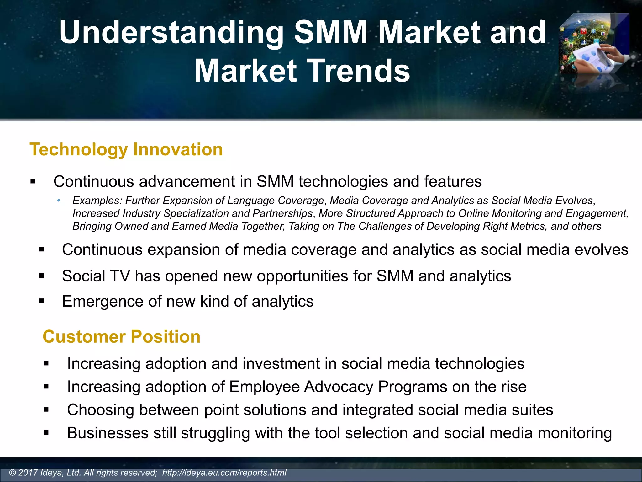 Understanding SMM Market and
Market Trends
Technology Innovation
 Continuous advancement in SMM technologies and features
• Examples: Further Expansion of Language Coverage, Media Coverage and Analytics as Social Media Evolves,
Increased Industry Specialization and Partnerships, More Structured Approach to Online Monitoring and Engagement,
Bringing Owned and Earned Media Together, Taking on The Challenges of Developing Right Metrics, and others
© 2017 Ideya, Ltd. All rights reserved; http://ideya.eu.com/reports.html
 Continuous expansion of media coverage and analytics as social media evolves
 Social TV has opened new opportunities for SMM and analytics
 Emergence of new kind of analytics
Customer Position
 Increasing adoption and investment in social media technologies
 Increasing adoption of Employee Advocacy Programs on the rise
 Choosing between point solutions and integrated social media suites
 Businesses still struggling with the tool selection and social media monitoring
 