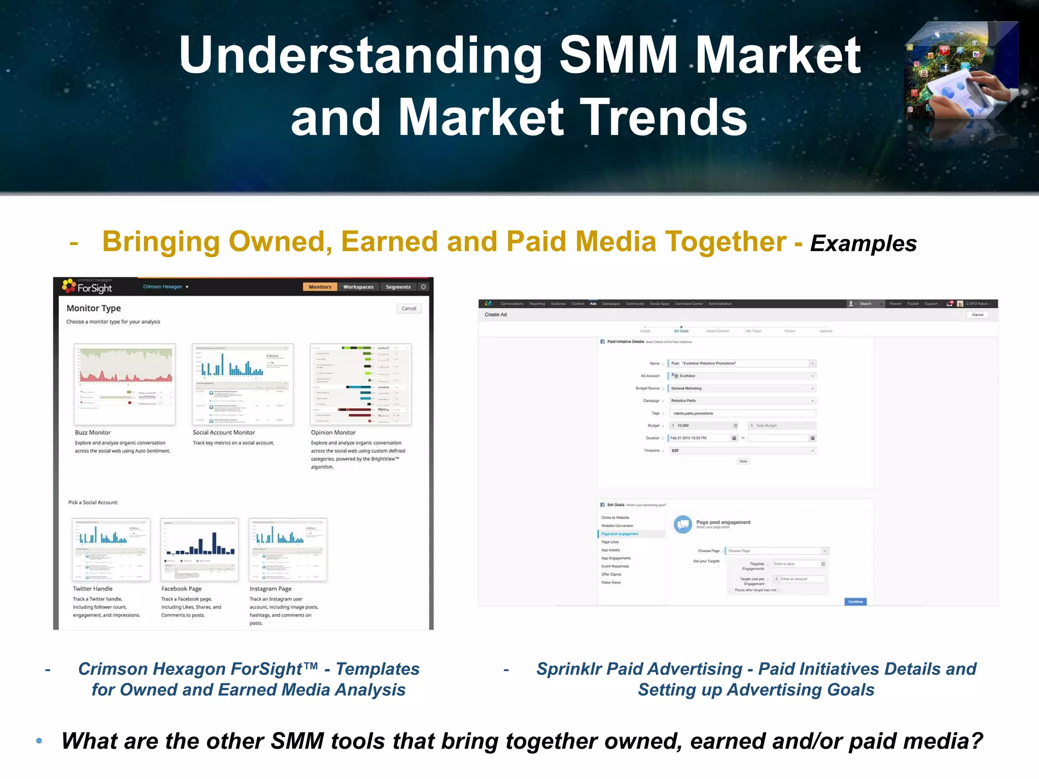 Understanding SMM Market
and Market Trends
- Crimson Hexagon ForSight™ - Templates
for Owned and Earned Media Analysis
- Bringing Owned, Earned and Paid Media Together - Examples
• What are the other SMM tools that bring together owned, earned and/or paid media?
- Sprinklr Paid Advertising - Paid Initiatives Details and
Setting up Advertising Goals
 
