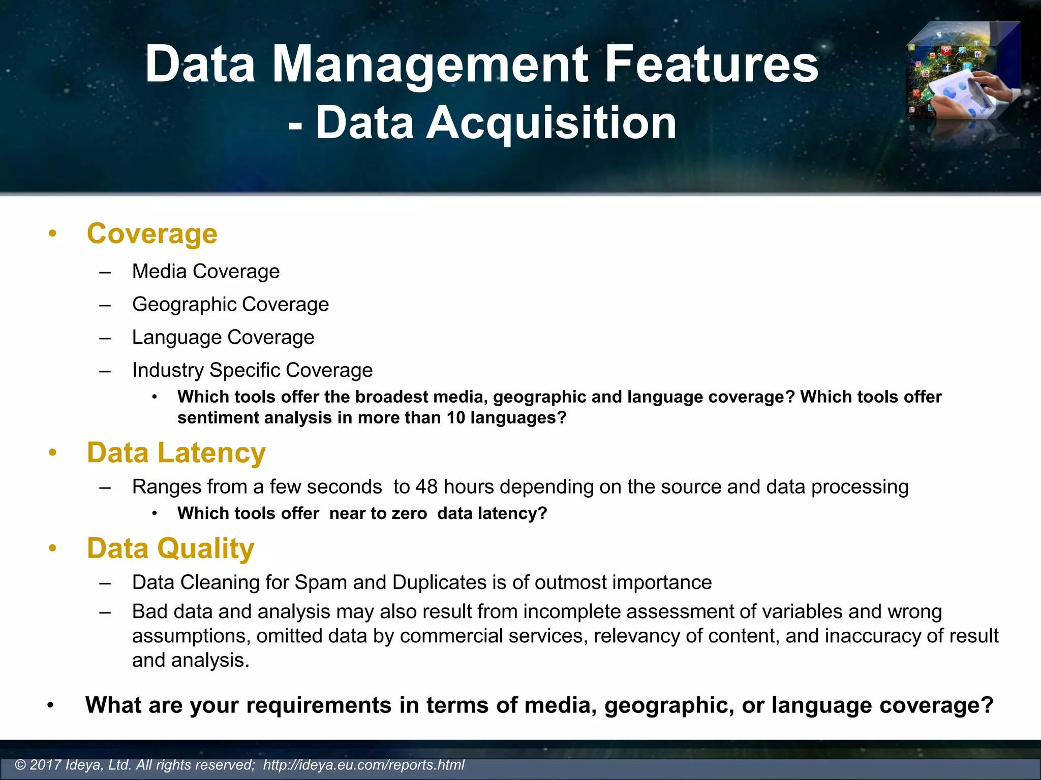 Data Management Features
- Data Acquisition
• Coverage
– Media Coverage
– Geographic Coverage
– Language Coverage
– Industry Specific Coverage
• Which tools offer the broadest media, geographic and language coverage? Which tools offer
sentiment analysis in more than 10 languages?
• Data Latency
– Ranges from a few seconds to 48 hours depending on the source and data processing
• Which tools offer near to zero data latency?
• Data Quality
– Data Cleaning for Spam and Duplicates is of outmost importance
– Bad data and analysis may also result from incomplete assessment of variables and wrong
assumptions, omitted data by commercial services, relevancy of content, and inaccuracy of result
and analysis.
© 2017 Ideya, Ltd. All rights reserved; http://ideya.eu.com/reports.html
• What are your requirements in terms of media, geographic, or language coverage?
 