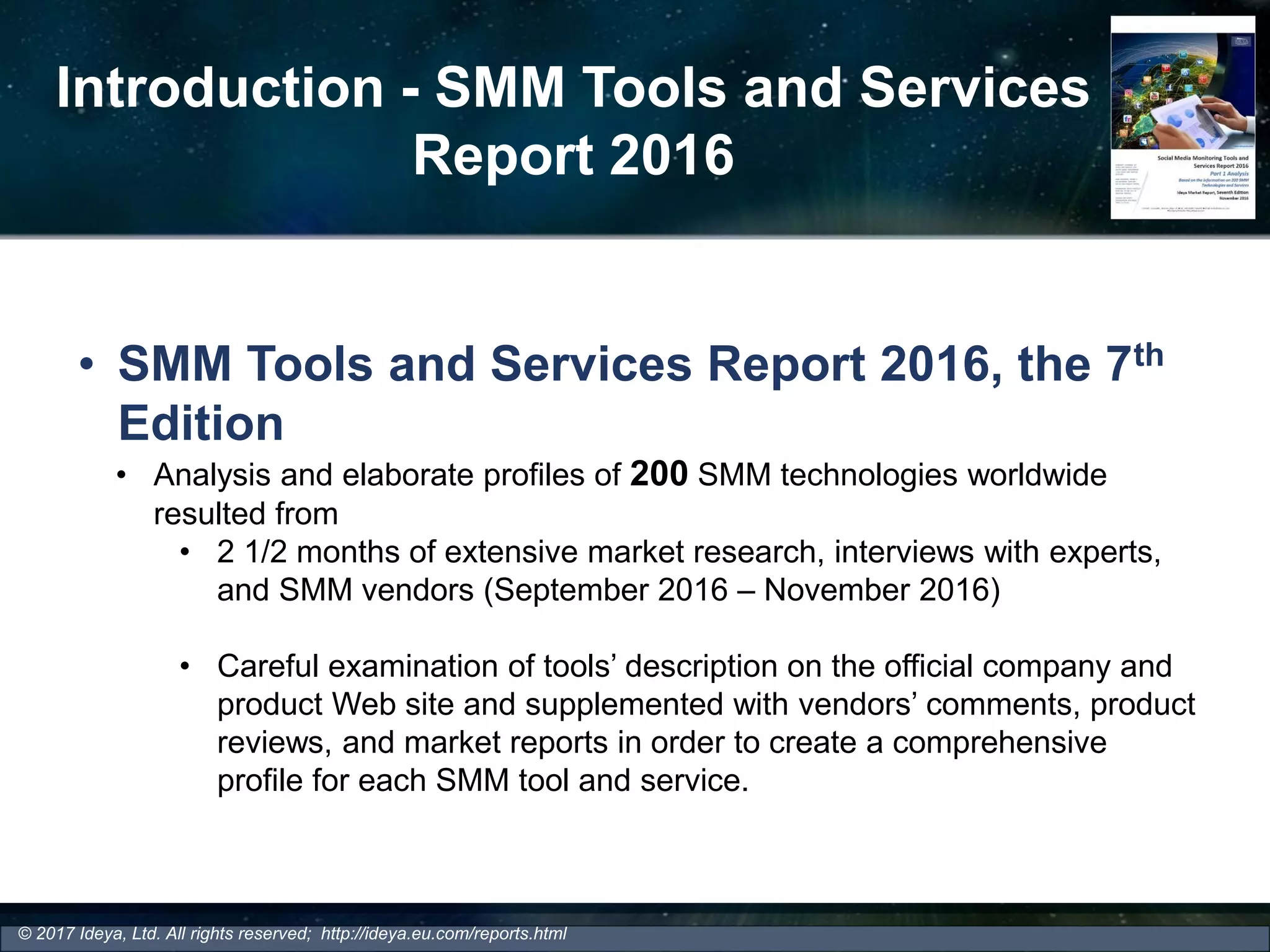 Introduction - SMM Tools and Services
Report 2016
• SMM Tools and Services Report 2016, the 7th
Edition
• Analysis and elaborate profiles of 200 SMM technologies worldwide
resulted from
• 2 1/2 months of extensive market research, interviews with experts,
and SMM vendors (September 2016 – November 2016)
• Careful examination of tools’ description on the official company and
product Web site and supplemented with vendors’ comments, product
reviews, and market reports in order to create a comprehensive
profile for each SMM tool and service.
© 2017 Ideya, Ltd. All rights reserved; http://ideya.eu.com/reports.html
 