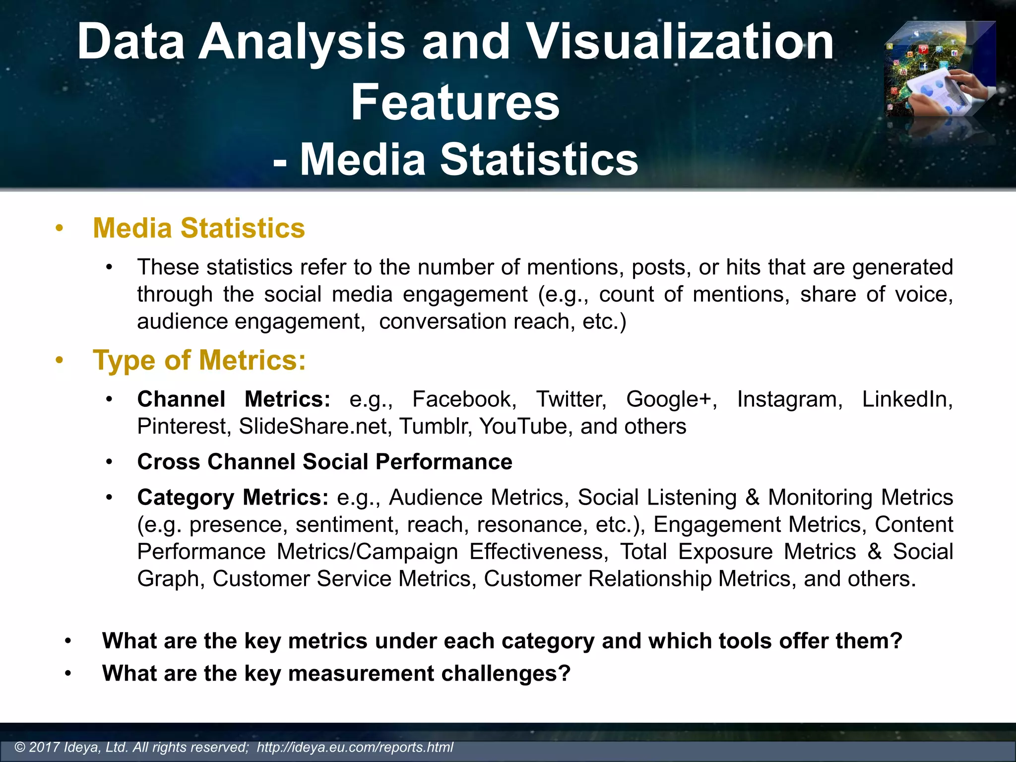 Data Analysis and Visualization
Features
- Media Statistics
• Media Statistics
• These statistics refer to the number of mentions, posts, or hits that are generated
through the social media engagement (e.g., count of mentions, share of voice,
audience engagement, conversation reach, etc.)
• Type of Metrics:
• Channel Metrics: e.g., Facebook, Twitter, Google+, Instagram, LinkedIn,
Pinterest, SlideShare.net, Tumblr, YouTube, and others
• Cross Channel Social Performance
• Category Metrics: e.g., Audience Metrics, Social Listening & Monitoring Metrics
(e.g. presence, sentiment, reach, resonance, etc.), Engagement Metrics, Content
Performance Metrics/Campaign Effectiveness, Total Exposure Metrics & Social
Graph, Customer Service Metrics, Customer Relationship Metrics, and others.
© 2017 Ideya, Ltd. All rights reserved; http://ideya.eu.com/reports.html
• What are the key metrics under each category and which tools offer them?
• What are the key measurement challenges?
 