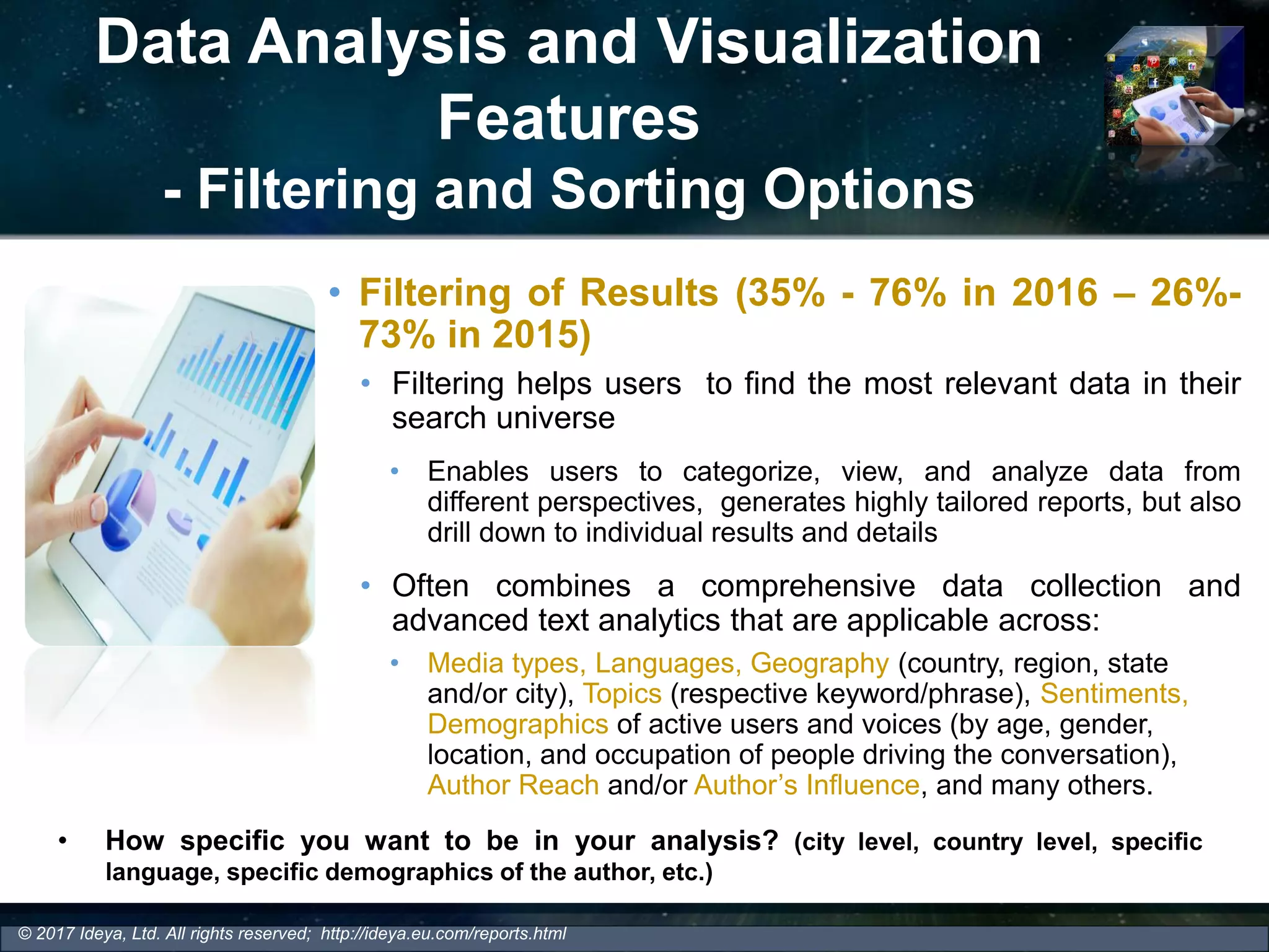 Data Analysis and Visualization
Features
- Filtering and Sorting Options
• Filtering of Results (35% - 76% in 2016 – 26%-
73% in 2015)
• Filtering helps users to find the most relevant data in their
search universe
• Enables users to categorize, view, and analyze data from
different perspectives, generates highly tailored reports, but also
drill down to individual results and details
• Often combines a comprehensive data collection and
advanced text analytics that are applicable across:
• Media types, Languages, Geography (country, region, state
and/or city), Topics (respective keyword/phrase), Sentiments,
Demographics of active users and voices (by age, gender,
location, and occupation of people driving the conversation),
Author Reach and/or Author’s Influence, and many others.
© 2017 Ideya, Ltd. All rights reserved; http://ideya.eu.com/reports.html
• How specific you want to be in your analysis? (city level, country level, specific
language, specific demographics of the author, etc.)
 