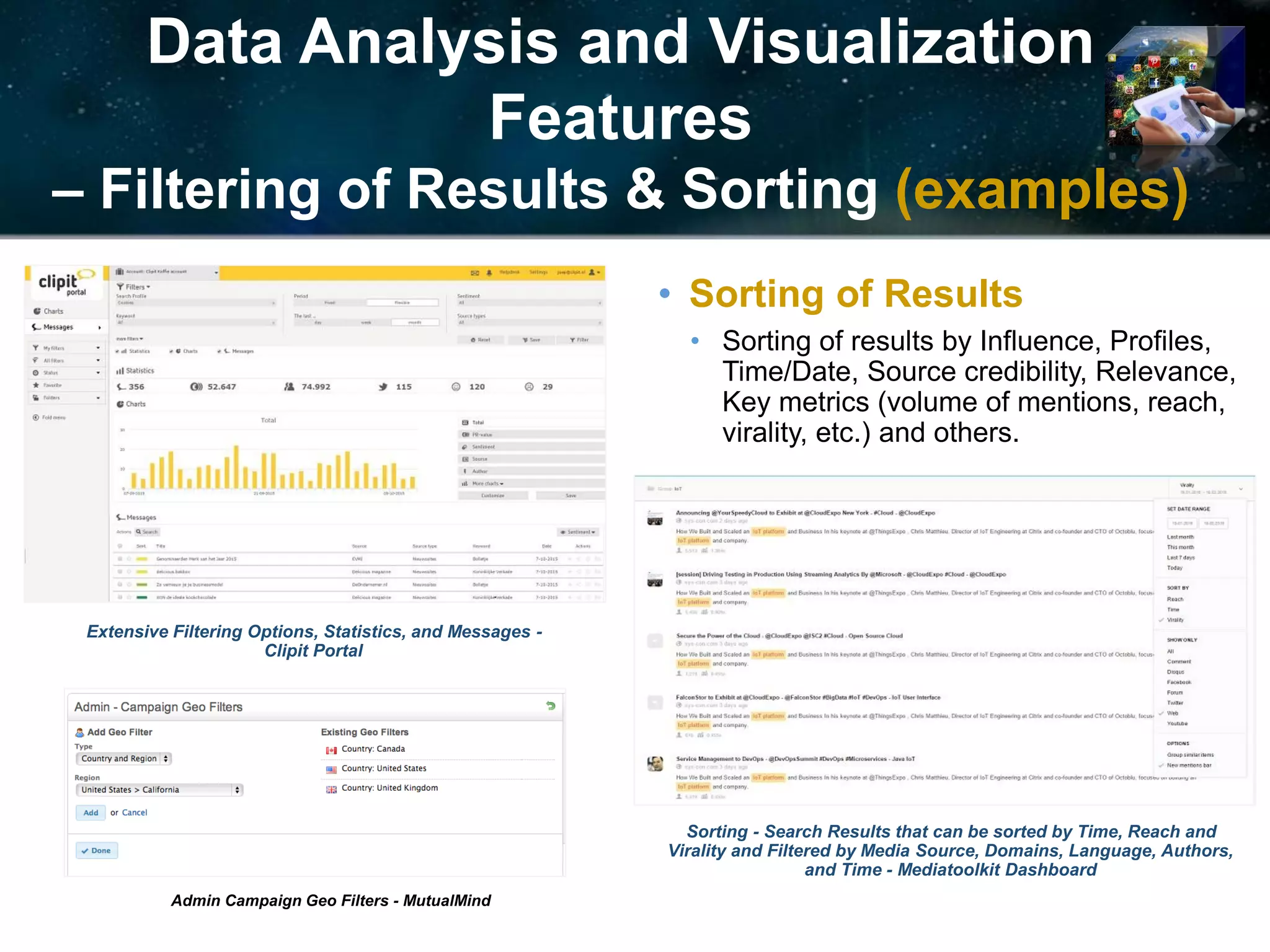 Data Analysis and Visualization
Features
– Filtering of Results & Sorting (examples)
Extensive Filtering Options, Statistics, and Messages -
Clipit Portal
Admin Campaign Geo Filters - MutualMind
Sorting - Search Results that can be sorted by Time, Reach and
Virality and Filtered by Media Source, Domains, Language, Authors,
and Time - Mediatoolkit Dashboard
• Sorting of Results
• Sorting of results by Influence, Profiles,
Time/Date, Source credibility, Relevance,
Key metrics (volume of mentions, reach,
virality, etc.) and others.
 