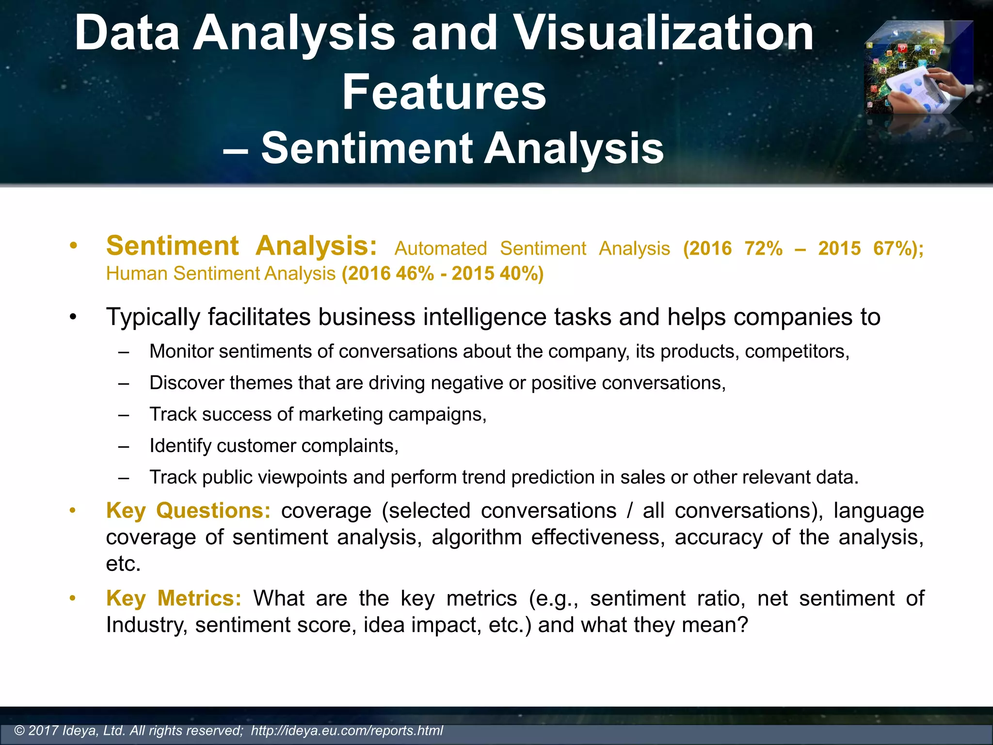 Data Analysis and Visualization
Features
– Sentiment Analysis
• Sentiment Analysis: Automated Sentiment Analysis (2016 72% – 2015 67%);
Human Sentiment Analysis (2016 46% - 2015 40%)
• Typically facilitates business intelligence tasks and helps companies to
– Monitor sentiments of conversations about the company, its products, competitors,
– Discover themes that are driving negative or positive conversations,
– Track success of marketing campaigns,
– Identify customer complaints,
– Track public viewpoints and perform trend prediction in sales or other relevant data.
• Key Questions: coverage (selected conversations / all conversations), language
coverage of sentiment analysis, algorithm effectiveness, accuracy of the analysis,
etc.
• Key Metrics: What are the key metrics (e.g., sentiment ratio, net sentiment of
Industry, sentiment score, idea impact, etc.) and what they mean?
© 2017 Ideya, Ltd. All rights reserved; http://ideya.eu.com/reports.html
 