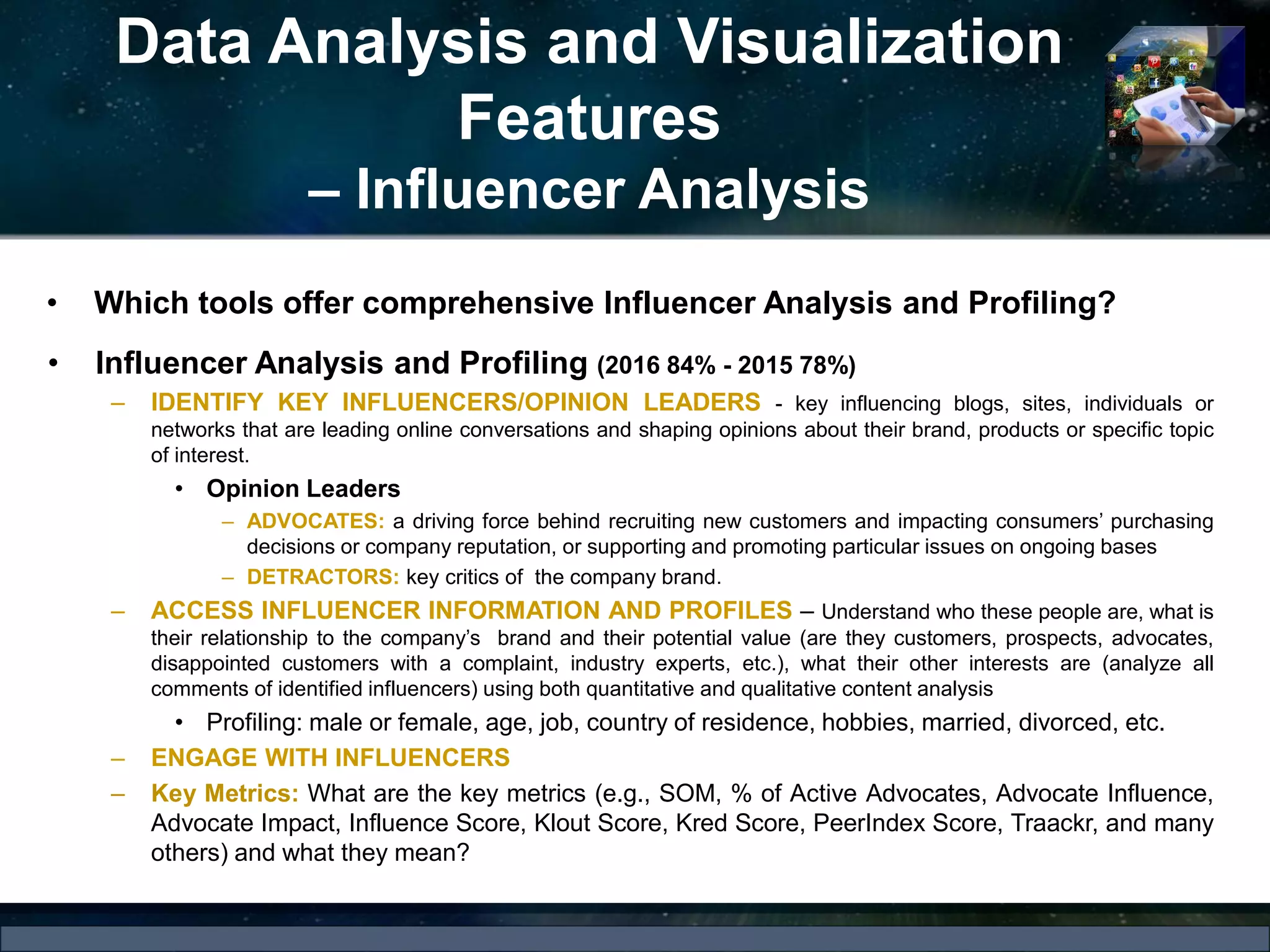 Data Analysis and Visualization
Features
– Influencer Analysis
• Influencer Analysis and Profiling (2016 84% - 2015 78%)
– IDENTIFY KEY INFLUENCERS/OPINION LEADERS - key influencing blogs, sites, individuals or
networks that are leading online conversations and shaping opinions about their brand, products or specific topic
of interest.
• Opinion Leaders
– ADVOCATES: a driving force behind recruiting new customers and impacting consumers’ purchasing
decisions or company reputation, or supporting and promoting particular issues on ongoing bases
– DETRACTORS: key critics of the company brand.
– ACCESS INFLUENCER INFORMATION AND PROFILES – Understand who these people are, what is
their relationship to the company’s brand and their potential value (are they customers, prospects, advocates,
disappointed customers with a complaint, industry experts, etc.), what their other interests are (analyze all
comments of identified influencers) using both quantitative and qualitative content analysis
• Profiling: male or female, age, job, country of residence, hobbies, married, divorced, etc.
– ENGAGE WITH INFLUENCERS
– Key Metrics: What are the key metrics (e.g., SOM, % of Active Advocates, Advocate Influence,
Advocate Impact, Influence Score, Klout Score, Kred Score, PeerIndex Score, Traackr, and many
others) and what they mean?
• Which tools offer comprehensive Influencer Analysis and Profiling?
 