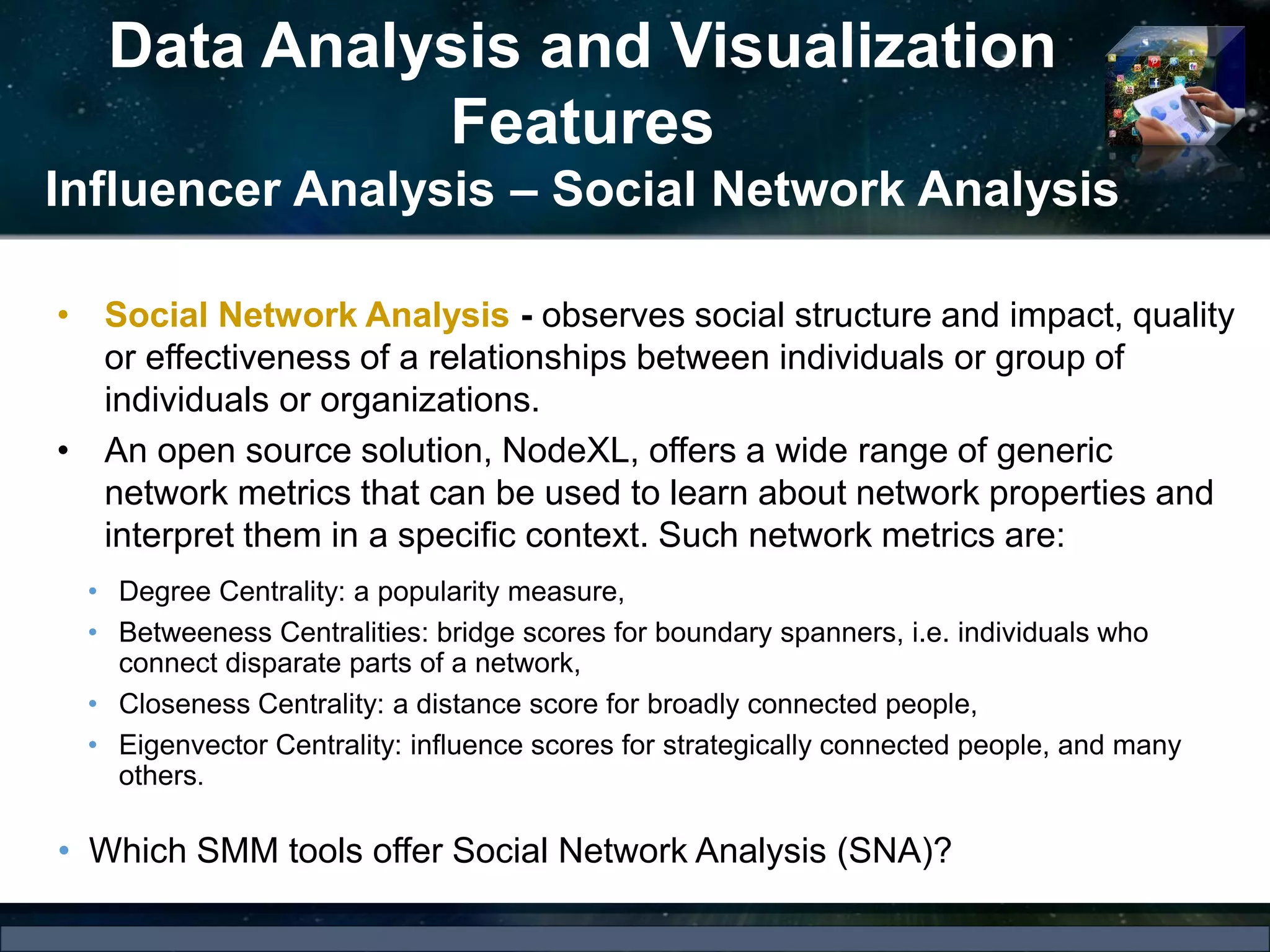 Data Analysis and Visualization
Features
Influencer Analysis – Social Network Analysis
• Social Network Analysis - observes social structure and impact, quality
or effectiveness of a relationships between individuals or group of
individuals or organizations.
• An open source solution, NodeXL, offers a wide range of generic
network metrics that can be used to learn about network properties and
interpret them in a specific context. Such network metrics are:
• Degree Centrality: a popularity measure,
• Betweeness Centralities: bridge scores for boundary spanners, i.e. individuals who
connect disparate parts of a network,
• Closeness Centrality: a distance score for broadly connected people,
• Eigenvector Centrality: influence scores for strategically connected people, and many
others.
• Which SMM tools offer Social Network Analysis (SNA)?
 